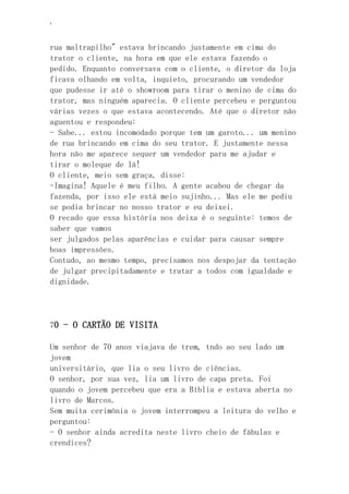 ‘
rua maltrapilho" estava brincando justamente em cima do
trator o cliente, na hora em que ele estava fazendo o
pedido. Enquanto conversava com o cliente, o diretor da loja
ficava olhando em volta, inquieto, procurando um vendedor
que pudesse ir até o showroom para tirar o menino de cima do
trator, mas ninguém aparecia. O cliente percebeu e perguntou
várias vezes o que estava acontecendo. Até que o diretor não
aguentou e respondeu:
- Sabe... estou incomodado porque tem um garoto... um menino
de rua brincando em cima do seu trator. E justamente nessa
hora não me aparece sequer um vendedor para me ajudar e
tirar o moleque de lá!
O cliente, meio sem graça, disse:
-Imagina! Aquele é meu filho. A gente acabou de chegar da
fazenda, por isso ele está meio sujinho... Mas ele me pediu
se podia brincar no nosso trator e eu deixei.
O recado que essa história nos deixa é o seguinte: temos de
saber que vamos
ser julgados pelas aparências e cuidar para causar sempre
boas impressões.
Contudo, ao mesmo tempo, precisamos nos despojar da tentação
de julgar precipitadamente e tratar a todos com igualdade e
dignidade.
70 - O CARTÃO DE VISITA
Um senhor de 70 anos viajava de trem, tndo ao seu lado um
jovem
universitário, que lia o seu livro de ciências.
O senhor, por sua vez, lia um livro de capa preta. Foi
quando o jovem percebeu que era a Bíblia e estava aberta no
livro de Marcos.
Sem muita cerimônia o jovem interrompeu a leitura do velho e
perguntou:
- O senhor ainda acredita neste livro cheio de fábulas e
crendices?
 