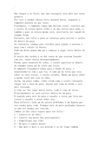 ‘
Não chegou a se ferir, mas não conseguiu saiu dali por conta
própria.
Por isso o animal chorou forte durante horas, enquanto o
camponês pensava no que fazer.
Finalmente, o camponês tomou uma decisão cruel: concluiu que
o cavalo já estava muito velho e já não servia para nada, e
também o poço já estava mesmo seco, precisaria ser tapado de
alguma forma.
Portanto, não valia a pena se esforçar para retirar o cavalo
de dentro do poço.
Ao contrário, chamou seus vizinhos para ajudar a aterrar o
poço com o cavalo lá dentro.
Cada um deles pegou uma pá e começou a jogar terra dentro do
poço.
O cavalo não tardou a se dar conta do que estavam fazendo
com ele, então chorou desesperadamente.
Porém, para surpresa de todos, o cavalo aquietou-se depois
de algumas tanta pá de terra que levou.
O camponês finalmente olhou para o fundo do poço, e
surpreendeu-se com o que viu. A cada pá de terra que caia
sobre as suas costas, o cavalo sacudia, dando um passo sobre
a mesma terra que caía no chão.
Assim, em pouco tempo, todos viram como o cavalo conseguiu
chegar até a boca do poço, passar por cima da borda e sair
dali trotando.
A vida vai lhe jogar muita terra, todo o tipo de terra.
Principalmente se você estiver dentro de um poço.
O segredo para sair do poço é sacudir a terra que leva nas
costas é sacudir e pisar sobre ela.
Para refletir: Cada um de nossos problemas é um degrau que
nos conduz para cima. Podemos sair do mais profundos buracos
se não nos dermos por vencido,
lembre se das cinco regras para ser feliz:
1 - Liberte-se do ódio;
2 - Liberte sua mente das preocupações;
3 - Simplifique sua vida;
4 - Dê mais e espere menos;
5 - Ame mais e mais o seu próximo e os de longe também.
 