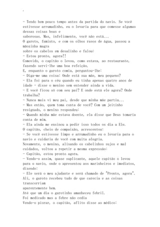 ‘
- Tendo bem pouco tempo antes da partida do navio. Se você
estivesse arrumadinho, eu o levaria para que comesse algumas
dessas coisas boas e
saborosas. Mas, infelizmente, você não está...
O garoto, faminto, e com os olhos rasos de água, passou a
mãozinha magra
sobre os cabelos em desalinho e falou:
- Estou pronto, agora!!
Comovido, o capitão o levou, como estava, ao restaurante,
fazendo servi-lhe uma boa refeição.
E, enquanto o garoto comia, perguntou-lhe:
- Diga-me uma coisa: Onde está sua mãe, meu pequeno?
- Ela foi para o céu quando eu tinha apenas quatro anos de
idade - disse o menino sem entender ainda a vida.
- E você ficou só com seu pai? E onde está ele agora? Onde
trabalha?
- Nunca mais vi meu pai, desde que minha mãe partiu...
- Mas então, quem toma conta de você? Com um jeitinho
resignado, o menino respondeu:
- Quando minha mãe estava doente, ela disse que Deus tomaria
conta de mim.
- Ela ainda me ensinou a pedir isso todos os dia a Ele.
O capitão, cheio de compaixão, acrescentou:
- Se você estivesse limpo e arrumadinho eu o levaria para o
navio e cuidaria de você com muita alegria.
Novamente, o menino, alisando os cabelinhos sujos e mal
cuidados, voltou a repetir a mesma expressão:
- Capitão, estou pronto agora.
- Vendo-o assim, quase suplicante, aquele capitão o levou
para o navio, onde o apresentou aos marinheiros e imediatos,
dizendo:
- Ele será o meu ajudante e será chamado de "Pronto, agora".
Ali, o garoto recebeu tudo de que carecia e as coisas
transcorriam
aparentemente bem.
Até que um dia o garotinho amanheceu febril.
Foi medicado mas a febre não cedia
Vendo-o piorar, o capitão, aflito disse ao médico:
 