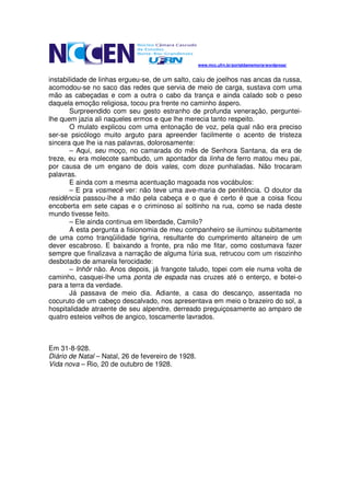 www.mcc.ufrn.br/portaldamemoria/wordpress/


instabilidade de linhas ergueu-se, de um salto, caiu de joelhos nas ancas da russa,
acomodou-se no saco das redes que servia de meio de carga, sustava com uma
mão as cabeçadas e com a outra o cabo da trança e ainda calado sob o peso
daquela emoção religiosa, tocou pra frente no caminho áspero.
       Surpreendido com seu gesto estranho de profunda veneração, perguntei-
lhe quem jazia ali naqueles ermos e que lhe merecia tanto respeito.
       O mulato explicou com uma entonação de voz, pela qual não era preciso
ser-se psicólogo muito arguto para apreender facilmente o acento de tristeza
sincera que lhe ia nas palavras, dolorosamente:
       – Aqui, seu moço, no camarada do mês de Senhora Santana, da era de
treze, eu era molecote sambudo, um apontador da linha de ferro matou meu pai,
por causa de um engano de dois vales, com doze punhaladas. Não trocaram
palavras.
       E ainda com a mesma acentuação magoada nos vocábulos:
       – E pra vosmecê ver: não teve uma ave-maria de penitência. O doutor da
residência passou-lhe a mão pela cabeça e o que é certo é que a coisa ficou
encoberta em sete capas e o criminoso aí soltinho na rua, como se nada deste
mundo tivesse feito.
       – Ele ainda continua em liberdade, Camilo?
       A esta pergunta a fisionomia de meu companheiro se iluminou subitamente
de uma como tranqüilidade tigrina, resultante do cumprimento altaneiro de um
dever escabroso. E baixando a fronte, pra não me fitar, como costumava fazer
sempre que finalizava a narração de alguma fúria sua, retrucou com um risozinho
desbotado de amarela ferocidade:
       – Inhôr não. Anos depois, já frangote taludo, topei com ele numa volta de
caminho, casquei-lhe uma ponta de espada nas cruzes até o enterço, e botei-o
para a terra da verdade.
       Já passava de meio dia. Adiante, a casa do descanço, assentada no
cocuruto de um cabeço descalvado, nos apresentava em meio o brazeiro do sol, a
hospitalidade atraente de seu alpendre, derreado preguiçosamente ao amparo de
quatro esteios velhos de angico, toscamente lavrados.



Em 31-8-928.
Diário de Natal – Natal, 26 de fevereiro de 1928.
Vida nova – Rio, 20 de outubro de 1928.
 