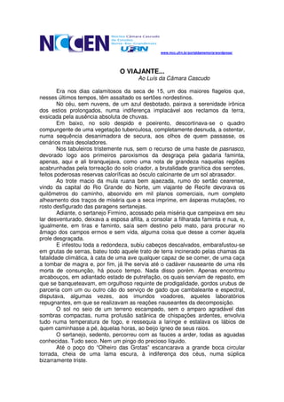 www.mcc.ufrn.br/portaldamemoria/wordpress/




                                O VIAJANTE...
                                       Ao Luís da Câmara Cascudo

        Era nos dias calamitosos da seca de 15, um dos maiores flagelos que,
nesses últimos tempos, têm assaltado os sertões nordestinos.
        No céu, sem nuvens, de um azul desbotado, pairava a serenidade irônica
dos estios prolongados, numa indiferença implacável aos reclamos da terra,
exsicada pela ausência absoluta de chuvas.
        Em baixo, no solo despido e poeirento, descortinava-se o quadro
compungente de uma vegetação tuberculosa, completamente desnuda, a ostentar,
numa sequência desanimadora de secura, aos olhos de quem passasse, os
cenários mais desoladores.
        Nos tabuleiros tristemente nus, sem o recurso de uma haste de pasnasco,
devorado logo aos primeiros paroxismos da desgraça pela gadaria faminta,
apenas, aqui e ali branquejava, como uma nota de grandeza naquelas regiões
acabrunhadas pela torreação do solo criador, a brutalidade granítica dos serrotes,
feitos poderosas reservas caloríficas ao ósculo calcinante de um sol abrasador.
        Ao trote macio da mula ruana bem ajaezada, rumo do sertão cearense,
vindo da capital do Rio Grande do Norte, um viajante de Recife devorava os
quilômetros do caminho, absorvido em mil planos comerciais, num completo
alheamento dos traços de miséria que a seca imprime, em ásperas mutações, no
rosto desfigurado das paragens sertanejas.
        Adiante, o sertanejo Firmino, acossado pela miséria que campeiava em seu
lar desventurado, deixava a esposa aflita, a consolar a filharada faminta e nua, e,
igualmente, em tiras e faminto, saía sem destino pelo mato, para procurar no
âmago dos campos ermos e sem vida, alguma coisa que desse a comer àquela
prole desgraçada.
        E infestou toda a redondeza, subiu cabeços descalvados, embarafustou-se
em grutas de serras, bateu todo aquele trato de terra incinerado pelas chamas da
fatalidade climática, à cata de uma ave qualquer capaz de se comer, de uma caça
a tombar de magra e, por fim, já lhe servia até o cadáver nauseante de uma rês
morta de consunção, há pouco tempo. Nada disso porém. Apenas encontrou
arcabouços, em adiantado estado de putrefação, os quais serviam de repasto, em
que se banqueteavam, em orgulhoso requinte de prodigalidade, gordos urubus de
parceria com um ou outro cão do serviço de gado que cambaleante e espectral,
disputava, algumas vezes, aos imundos voadores, aqueles laboratórios
repugnantes, em que se realizavam as reações nauseantes da decomposição.
        O sol no seio de um terreno escampado, sem o amparo agradável das
sombras compactas, numa profusão satânica de chispações ardentes, envolvia
tudo numa temperatura de fogo, e ressequia a laringe e estalava os lábios de
quem caminhasse a pé, àquelas horas, ao beijo ígneo de seus raios.
        O sertanejo, sedento, percorreu com as fauces a arder, todas as aguadas
conhecidas. Tudo seco. Nem um pingo do precioso líquido.
        Até o poço do “Olheiro das Grotas” escancarava a grande boca circular
torrada, cheia de uma lama escura, à indiferença dos céus, numa súplica
bizarramente triste.
 