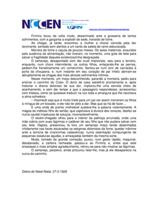 www.mcc.ufrn.br/portaldamemoria/wordpress/


        Firmino tocou de volta mudo, desanimado ante a grosseria de tantos
sofrimentos, com a garganta a explodir de sede, transido de fome.
        Ao chegar, já tarde, encontrou a mulher a chorar vencida pela dor
lancinante, sentada sem alentos a um canto da saleta de ramo esburacada.
        Morrera de fome o caçula de poucos meses. Os seios maternos, exauridos
pela ausência da alimentação, não tiveram, no momento, uma gota de leite para
salvar a fragilidade daquela existenciazinha desgraçada.
        O sertanejo, desapontado com tão cruel imprevisto, saiu para o terreiro,
enquanto, num choro intermitente, os outros filhos, enlaçando-lhe as pernas,
pediam-lhe freneticamente um comerzinho. Sentou-se num toro de carnaúba à
porta da choupana, e, num instante em seu coração de pai infeliz abriram-se
abruptamente as chagas dos mais atrozes sofrimentos íntimos.
        Nesse momento, um moço desconhecido, parando a montaria, pediu para
ensinar o caminho do Crato. O dono de casa satisfê-lo prontamente e, após
historiar o drama doloroso de sua dor, implorou-lhe uma esmola cheio de
acanhamento, e sem dar tempo a que o passageiro respondesse, acrescentou
com tristeza, como se quisesse traduzir na voz toda a amargura que lhe recortava
a alma sofredora:
        – Vosmecê veja que é muito triste para um pai ver assim morrerem os filhos
à míngua de um bocado, e ele não ter jeito a dar. Mas que se há de fazer...
        E uma onda de pranto irrefreável susteve-lhe a palavra violentamente. A
mágoa do inditoso filho do sertão, que capitulava à dureza dos revezes, desfez-se
numa caudal impetuosa de soluços, inconsolavelmente.
        O recém-chegado olhou para o interior da palhoça arruinada, onde uma
mãe cobria com suas lágrimas o cadáver do seu filho que não pudera salvar com
seu leite. Depois, presenciou lá fora um sertanejo moço tendo desenhados
nìtidamente nas faces escavadas os estigmas dolorosos da fome, quedar inânime
ante a lamúria de criancinhas cadavéricas, numa ostentação compungente de
pequenas ossaturas agudas, e ameaçadas também da mesma sorte,
        Mudo, tomado de grande comoção, puxou, num gesto rápido, maquinal,
desataviado, a carteira recheada, passou-a ao Firmino e, antes que este
ensaiasse o mais simples agradecimento, retirou-se para não mostrar as lágrimas.
        O sertanejo, perplexo, ainda procurou falar-lhe, mas já ele desaparecia na
curva do caminho.




Diário do Natal-Natal, 27-3-1928.
 