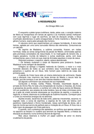 www.mcc.ufrn.br/portaldamemoria/wordpress/



                              A RESSUREIÇÃO
                                        Ao Cônego Mélo Lula


        E enquanto a plebe ignara turbilhava, doida, pelas ruas, o coração materno
de Maria se transportava em lances de agonia e as mulheres santas molhavam
com suas lágrimas o lugar do sacrifício, ao lado do discípulo amado, o Deus
crucificado abandonava no peito ensaguentado a fronte macilenta e, Redentor do
gênero humano, expira pela salvação dos homens.
        A natureza como que experimentara um colapso formidando. A terra toda
tremeu, agitada por uma como convulsão titânica dos elementos. Consumara-se
um deicídio.
        No espírito de Madalena, a sublime convertida, ficaram, em visões
horríficas, todas as cenas sanguinárias da paixão do Mestre, amenizadas apenas
pela promessa consoladora da ressurreição. E na madrugada do terceiro dia, a
magna pecadora, munida de bálsamo e outras essências, partia, com duas
companheiras, para o horto em que José de Arimatéa sepultara o corpo de Jesus.
        Dolorosa surpresa: o sepulcro, aberto, estava abandonado.
        – Os fariseus roubaram o corpo do Nazareno para profaná-lo. Suspira
Madalena numa vertigem de desalento.
        Chegara ao epílogo a tragédia hedionda do Calvário, o maior e o mais
horrendo desvario de todos os que cometera essa humanidade ingrata que
perpetrara o suplício de um Deus, feito homem para redimi-la da culpa dos
primeiros pais.
        A paixão do Cristo havia sido um drama doloríssimo de sofrimento. Desde
que o discípulo mau imprimira nas faces divinas do Mestre o ósculo letal da
traição, que ele começou a ser alvo dos maiores doestos e violências.
        Os algozes culminaram nos excessos de sua impiedade.
        Conduzido a Amáas, Caifás, Pilatos, Herodes, recambiado àquele, a
jornada do Divino Réu foi toda uma tempestade de insultos e chacotas, de chufas
e grosserias de poviléu estulto, a vociferar em volta da figura serena do Messias.
Um juiz pusilânime, aos anseios da turba fanática, lava as mãos criminosas como
se a ação do cristal corrente alcançasse as imundícies do espírito, e covarde, e
hipócrita, e infame, dissimula na condenação do Sublime Inocente. Começam para
o Cristo os momentos amargos da via dolorosa.
        Açoites brutais, escárnios de toda sorte, palavras irreverentes, escarros no
sagrado rosto, a coroa de espinhos, a esponja de fel, tudo isto tolerou com
paciência imperturbável o Divino Condenado, nessa caminhada de dores, até o
topo do monte que servira de patíbulo para a imolação de um Deus. Aí ficou-nos a
lição maior da passagem do Cristo pela terra.
        E quando, com a presença dos apóstolos, se verificou que apenas estavam
no sepulcro os lençóis e o sudário que serviram ao Sagrado Morto, a tristeza da
discípula se dissolveu numa torrência diluvial de lágrimas.
        Mas Jesus reservara à mulher um papel sublime de amor no drama
crudelíssimo da paixão.
 