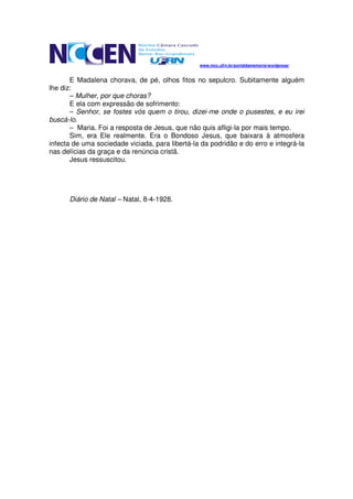 www.mcc.ufrn.br/portaldamemoria/wordpress/


       E Madalena chorava, de pé, olhos fitos no sepulcro. Subitamente alguém
lhe diz:
       – Mulher, por que choras?
       E ela com expressão de sofrimento:
       – Senhor, se fostes vós quem o tirou, dizei-me onde o pusestes, e eu irei
buscá-lo.
       – Maria. Foi a resposta de Jesus, que não quis afligi-la por mais tempo.
       Sim, era Ele realmente. Era o Bondoso Jesus, que baixara à atmosfera
infecta de uma sociedade viciada, para libertá-la da podridão e do erro e integrá-la
nas delícias da graça e da renúncia cristã.
       Jesus ressuscitou.




      Diário de Natal – Natal, 8-4-1928.
 
