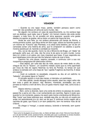 www.mcc.ufrn.br/portaldamemoria/wordpress/




                                             VISAGEM *

       – Quando eu era rapaz moço, patrão, também pensava assim como
vosmecê: não acreditava em alma do outro mundo, não.
       Se alguém me contava um caso de assombramento, eu me cantava logo
com as doidices: qual nada; isso é “busão”. Um homem mesmo não anda vendo
visagem, a toda hora. Eu só acredito em alma aparecer, quando uma gaiata
dessas me apertar as goelas, até eu botar um palmo de língua de fora.
       Ainda de uma feita, eu me andava peneirando pra banda da Ritinha, a
minha primeira mulher, que Deus tenha em bom lugar, estava se fazendo quarto a
um menino do “Fulozino” das Pitombas, e eu disse tanta besteira, por via de um
camarada contar uma história de alma, que fiz arrepiarem os cabelos a quanta
morena assistia por ali, fazendo a caridade ao inocente.
       Ora, vai se não quando, morre na vila o Minervino de Braga, um “diabo” de
português velho que, em vida, não lhe sirva lá de pena no outro mundo, nunca
dera um vintém a um pobre, por mais miserável que fosse. O que respondia era
que trabalhasse como ele que não lhe faltariam meios de viver à farta.
       Casimiro fez uma pausa, respirou cansado, e continuou com a sua voz
rouquenha e preguiçosa de tuberculoso crônico.
       – Dias depois, por volta das dez da noite, escuro de meter dedo no olho,
cheguei da vila no “faceiro”, um cavalinho melado caxito que eu tinha apanhado
por troca da mão do cigano Neemias na feira do Pombal, no tempo em que
andava na estrada com uma tropa de “seu” capitão Fulgêncio da Ararinha. E disse
pra caseira:
       – Você vá cuidando no escaldado, enquanto eu dou ali um saltinho no
“bebedor”, pra passar água no “faceiro”.
       O narrador açoitou o mulo das macas, e intercalou um parêntesis.
       – Ah! Meu patrão, cavalo dengoso como aquele, esse seu negro velho não
tem mais o gosto de possuir, não. Baixeiro, manteúdo, acordadão, pra uma
jornada só mesmo o trem de ferro. Era um gosto mesmo viajar nele, como lá diz o
outro.
       Depois retomou o assunto.
       – Bem, como ia dizendo, lacei uma corda de embira no pescoço do cavalo,
passei-lhe a perna em riba, e saí cantarolando pra cacimba. Agora é exato que,
quando fui me montando, passou-me assim pela mente a lembrança do Minervino.
Mas ”nanje” que fosse sobrosso que, verdade seja dita, eu não era um sujeito pra
andar me assombrando já e já, sem ver de que. E continuei minha viagem até a
cacimba de gado, que ficava a um bom pedacinho, sem me lembrar mais de tal
criatura.
       Ao chegar à “manga”, o cavalo estacou, bufando e tremendo, sem querer
encostar.

*
 Este conto foi divulgado em primeira mão, no Diário de Natal, sob o título “Alma do Outro Mundo”,
a 21 de abril de1928, sendo, posteriormente, refundido pelo autor e publicado na revista Excelsior,
do Rio de Janeiro, com o nome de “Visagem” (nota de Manuel Rodrigues de Melo).
        .)
 
