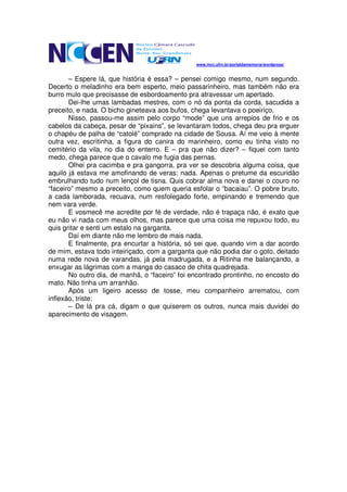 www.mcc.ufrn.br/portaldamemoria/wordpress/


       – Espere lá, que história é essa? – pensei comigo mesmo, num segundo.
Decerto o meladinho era bem esperto, meio passarinheiro, mas também não era
burro mulo que precisasse de esbordoamento pra atravessar um apertado.
       Dei-lhe umas lambadas mestres, com o nó da ponta da corda, sacudida a
preceito, e nada. O bicho gineteava aos bufos, chega levantava o poeiriço.
       Nisso, passou-me assim pelo corpo “mode” que uns arrepios de frio e os
cabelos da cabeça, pesar de “pixains”, se levantaram todos, chega deu pra erguer
o chapéu de palha de “catolé” comprado na cidade de Sousa. Aí me veio à mente
outra vez, escritinha, a figura do canira do marinheiro, como eu tinha visto no
cemitério da vila, no dia do enterro. E – pra que não dizer? – fiquei com tanto
medo, chega parece que o cavalo me fugia das pernas.
       Olhei pra cacimba e pra gangorra, pra ver se descobria alguma coisa, que
aquilo já estava me amofinando de veras: nada. Apenas o pretume da escuridão
embrulhando tudo num lençol de tisna. Quis cobrar alma nova e danei o couro no
“faceiro” mesmo a preceito, como quem queria esfolar o “bacaiau”. O pobre bruto,
a cada lamborada, recuava, num resfolegado forte, empinando e tremendo que
nem vara verde.
       E vosmecê me acredite por fé de verdade, não é trapaça não, é exato que
eu não vi nada com meus olhos, mas parece que uma coisa me repuxou todo, eu
quis gritar e senti um estalo na garganta.
       Daí em diante não me lembro de mais nada.
       E finalmente, pra encurtar a história, só sei que, quando vim a dar acordo
de mim, estava todo inteiriçado, com a garganta que não podia dar o goto, deitado
numa rede nova de varandas, já pela madrugada, e a Ritinha me balançando, a
enxugar as lágrimas com a manga do casaco de chita quadrejada.
       No outro dia, de manhã, o “faceiro” foi encontrado prontinho, no encosto do
mato. Não tinha um arranhão.
       Após um ligeiro acesso de tosse, meu companheiro arrematou, com
inflexão, triste:
       – De lá pra cá, digam o que quiserem os outros, nunca mais duvidei do
aparecimento de visagem.
 