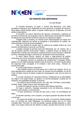 www.mcc.ufrn.br/portaldamemoria/wordpress/



                         NO RANCHO DOS BENTINHOS
                                                      Ao José Borges

       O comboio alcançara, já tarde, o rancho dos Bentinhos, uma velha
quixabeira centenária, que, implantada em sítio aprazível, à margem do caminho,
dava abrigo, desde tempos velhos, a quanto matuto que por ali passava, rumo do
sertão rio-grandense.
       O sol posto, em toda a fisionomia da natureza, começavam a aparecer os
primeiros sintomas de sua languidez noturna. Apenas para as bandas do ocidente
se debuxavam parcamente os últimos visos de um crepúsculo fugace.
       Chegado todo o comboio, os matutos foram descarregando as tropas com
insofreguidão, dispondo em pilhas as cangalhas e amontoando os costais, em
volta do grosso tronco da árvore-estalagem.
        Era uma partida de cereais que os freteiros do capitão Antero de Lima
levavam de baixo para a serra de Luís Gomes.
       Lavados e peados os animais, para irem babujando por ali mesmo até o
sair da estrela, quando continuariam viagem, o pessoal armou as tipóias e foi
empalhando o tempo com conversas, enquanto tomava umas fervuras o caldeirão
de ferro, recheado de feijão e carne de sol, comprada na feira de Santana.
       O velho Higino Barros, decano da tropa e lugar-tenente do patrão,
comentava com outro camarada, enchendo o pito sarroso de bom fumo do Brejo:
       – Tu reparaste Jerome na pacholice do cordãozinho? Compadre Antero
passou foi uma taboca danada naquele moço de Araruna. Um bicho novato desse
em segunda muda, carregado a 10 arrobas e nem como coisa... Parecia um
quartau serviçado.
       E o outro acrescentava, prazenteiro:
       – Seu Capitão mesmo só tendo pauta com o demo pra negócio. Se foi na
troca daquela burra melada de meu coice, em outubro do ano passado, na vila do
Cuité, só faltou mesmo foi deixar o pobre do missangueiro a pé, com os trens na
cabeça.
       E a prosa resvalava em assuntos diversos. Analisavam-se as dificuldades
da viagem: uma carga rolada, um atoleiro, um animal estropiado. O garbo de um
cargueiro. As qualidades do patrão. E dizia-se:
       – Ah! aquilo é que é homem de sim, sim; não, não. Prometeu, tá prometido;
também negou, negou mesmo. Nem afunegue mais.
       E a coisa foi neste pé, até cair no terreno das próprias façanhas.
       Foi logo o Jerônimo, mestição corpulento e de má fisionomia, metido a
valentão, que começou o novo assunto:
       – O caso acontecera, há coisa de dois anos e meio, na entrevéspera de
Natal.
       O narrador acendeu, com o isqueiro, um cigarro grosseiro de palha de milho
e continuou:
       – Eu viajava da cidade, já era escuro de tudo, num bichinho alazão-tostado
com um dinheiro do major Malaquias. Os senhores sabem que eu fiz muito
mandado dele. Pois bem, no meio da estrada, naquele picadão esquisito, e, além
disso, com quatro contos de reis alheios no bolso, quando olhei pra trás, lá vinha
 