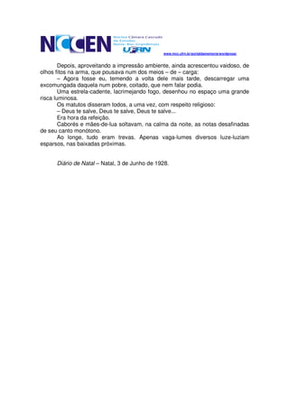 www.mcc.ufrn.br/portaldamemoria/wordpress/


        Depois, aproveitando a impressão ambiente, ainda acrescentou vaidoso, de
olhos fitos na arma, que pousava num dos meios – de – carga:
        – Agora fosse eu, temendo a volta dele mais tarde, descarregar uma
excomungada daquela num pobre, coitado, que nem falar podia.
        Uma estrela-cadente, lacrimejando fogo, desenhou no espaço uma grande
risca luminosa.
        Os matutos disseram todos, a uma vez, com respeito religioso:
        – Deus te salve, Deus te salve, Deus te salve...
        Era hora da refeição.
        Caborés e mães-de-lua soltavam, na calma da noite, as notas desafinadas
de seu canto monótono.
        Ao longe, tudo eram trevas. Apenas vaga-lumes diversos luze-luziam
esparsos, nas baixadas próximas.


      Diário de Natal – Natal, 3 de Junho de 1928.
 