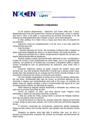www.mcc.ufrn.br/portaldamemoria/wordpress/




                          PRIMEIRA COMUNHÃO

        O sol nascera alegremente!... Joãozinho, que ficara órfão aos 7 anos,
despertado pelo trinar dos passarinhos, levantou-se pressuroso, correu à mamãe,
que fazia o café, e lhe pediu a roupa branca da primeira Comunhão, a fim de
preparar-se antecipadamente para receber a Jesus, como tanto desejava.
        A mãe, jubilosa, foi à mala e tirou a roupa, que havia sido um presente de
seu padrinho.
        Joãozinho vestiu-se cuidadosamente e foi de novo à sua mãe, pedir-lhe
consentimento para sair.
        Esta lhe disse:
        – Quando estiveres em forma, não converses e observa todo o respeito na
igreja, para seres elogiado por Jesus; e, se assim fizeres, não sairás da escola.
        Joãozinho prometeu-lhe o melhor comportamento naquele dia, em que uma
alegria desconhecida dele se apoderava.
        Quando chegou à igreja, aprecia-lhe estar realmente no céu, a contemplar o
Criador do mundo; o soar compassado do velho órgão, com a voz agradável das
cantoras, iam perder-se na floresta que circundava a decadente aldeia e depois
vinham consolidar-se com os pensamentos de Joãozinho, para ainda mais o
alegrarem.
        Enquanto Joãozinho estava na igreja, ansioso de receber Jesus pela
primeira vez, sua mãe lembrava tristemente o marido que a deixara ainda moça,
levado pela mão assassina de um cossaco da linha férrea, ficando limitada a viver
dos parcos vinténs que lhe rendia um sitiozinho que herdara.
        No meio dessas imaginações foi sentar-se ao limiar da cabana, deslizando-
lhe nas faces, entristecidas pelo rigor da viuvez, as primeiras lágrimas do dia,
chorando o esposo que tranquilamente jazia sob a fria lousa, no cemitério da
aldeia. Calou-se, depois começou a olhar a movimentação das águas do rio, que
se desenrolavam céleres, em demanda do oceano.
        Pôde libertar-se daquela tristeza lembrando a felicidade que visitaria sua
casa com a primeira Comunhão do filho.
        Correu ao oratório, já velho, que tinha apenas duas imagens muito
enfeitadas e, depois de uma prece fervorosa, exclamou:
        – Não sou ainda tão infeliz, porque tenho o consolo da Religião Católica.
Sem isto me julgaria infeliz ao extremo.
        O sol já se achava no meio do céu, quando Joãozinho, depois de terminada
a missa, dirigiu-se para casa, jubiloso, com a alma cheia das cerimônias religiosas
do dia.
        O caminho, marginado de carnaubeiras, parecia-lhe adrede preparado.
Nesse arroubo avistou sua humilde casinha, que também não lhe pareceu menos
bela!...
        Apressou os passos, para logo falar à querida mãe, que, ao vê-lo, o
abraçou carinhosamente, enquanto ele contava os principais acontecimentos da
festa e disse:
 