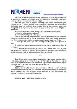 www.mcc.ufrn.br/portaldamemoria/wordpress/


        Vencidos esses terrenos úberes que debruavam, como colossais varandas
de verdura, o curso do rio, chegamos a um planalto de vegetação mais pobre
onde se notava a sede de uma moradia antiga.
        Era uma velha casa de aspecto solarengo, sem portas, paredes de tijolos
carcomidos pelo trabalho corrosivo das invernias sucessivas e teto inteiramente
danificado, que no conjunto desordenado deixava transparecer essa nota
desagradável e impressiva de pavoroso que envolve as coisas trágicas e
misteriosas.
        Ao aproximarmo-nos, o meu companheiro interpelou-me meio sério:
        – O patrão sabe que tapera é esta?
        A uma resposta negativa, prosseguiu:
        Contam que em eros tempos morava aqui um fazendeiro rico. De uma feita,
indo comprar mantimentos na praça, na ausência dele, mataram-lhe a mulher e
três filhos pequenos, sem se ter nunca descoberto o autor do crime. Ainda:
        – De lá pra cá, este lugar ficou amaldiçoado. Ninguém mais quis morar
nele.
        E depois de pequena pausa arrematou, dando às palavras um tom de
convicção:
        – Eu de mim mesmo não sei, que nunca tive ocasião, mas, ainda hoje em
dia, dizem que quem vai, quem vem, quem passa por aqui fora de horas ouve um
arruído peitado a modo de grito de mulher e choro de criança.

                                          ***

        Quando de volta, meses depois, alcançamos o velho solar abandonado, o
sol já estava posto, e os últimos lampejos desbotados da claridade crepuscular
como que emprestavam mais um acento de lugubridade desalentadora àquele
sítio ermo que a credulidade popular povoara de duendes.
        Nada vimos.
        Apenas um corujão macambúzio, insulado no alto da cumieira mutilada,
parecia contemplar assim com uns ares de superior aborrecimento aquelas ruínas
pouco célebres, em cujo ambiente se circunscrevia a noite ininterrupta que
protegia o mistério de uma tragédia grosseira.


      Diário de Natal – Natal, 2 de outubro de 1928.
 