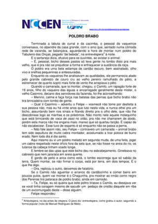 www.mcc.ufrn.br/portaldamemoria/wordpress/



                                       POLDRO BRABO

        Terminada a labuta do curral e da cacimba, o pessoal da vaqueirice
conversava, no alpendre da casa grande, com o amo que, sentado numa cômoda
rede de varanda, se balançava, aguardando a hora de montar num poldro do
Tabuleiro das Onças, pegado “de bebida”, na entrevéspera3 à noite.
        E o sertanejo dizia, efusivo para os ouvintes, ao avistar o animal:
        – É, pessoal, bicho desses pastos só leva gente no lombo disto pra mais
velho, que é pra não se prejudicar a forma e enfraquecer a sustância da raça.
        O poldro era uma bela estampa de cardão escuro, bem assinalado, olho
vivo e orelhas pequeninas e entesouradas.
        Enquanto os vaqueiros lhe analisavam as qualidades, ele permanecia atado
pelo grande cabresto de couro cru ao velho pereiro ramulhado do pátio, a
estremecer de quanto sopro mais forte de vento lhe arrepiava o pêlo.
        Quando o camarada, que ia montar, chegou, o Camilo, um rapagão forte de
19 anos, filho do vaqueiro das éguas e encarregado geralmente deste mister, o
velho Casimiro, decano dos servidores da fazenda, foi-lhe aconselhando:
        – Menino, calma e faça força nas batatas das pernas que bicho brabo não
tira brincadeira com lombo de gente.
        – Qual ti Casimiro – advertiu o Felipe – vosmecê não tome por desfeita à
sua pessoa não, mas eu há vinte anos que luto nesta vida, e nunca olhei pra um
bicho, assuntando bem nos sinais e fitando direito pra o olho dele, que não lhe
descobrisse logo as manhas e os préstimos. Não monto nele aquele molequinho
que está brincando de vaca de osso no oitão, pra não me chamarem de doido,
porém esta marca não me engana mais: manso que só quartau tanjão. É capaz de
não escabecear. Esse luxo de espanto é só enquanto não se passa a perna.
        – Não fale assim não, seu Felipe – contraveio um camarada – animal brabo
tem sido sepultura de muito cabra montador, acostumado a tirar potoca de burro
erado. Nem todo dia é dia santo.
        Aqui mesmo eu vi um poldro melado em segunda muda, de uma feita, jogar
um cabra respeitado neste ofício fora da sela que, se não fosse na areia do rio, os
tutanos da cabeça tinham voado longe.
        E lembre-se das upas que este bicho deu no esbrabejamento. Gineteava no
cabresto que nem jararaca em areia quente.
        E gordo de peito e anca como está, o lombo escorrega que só sabão da
terra. Quem montar, se não firmar o corpo, está por terra, em dois tempos. É o
que lhe digo.
        – Ora, replicou o outro, deixemos de falatório.
        Se o Camilo não aguentar o arranco do cardãozinho e comer barro em
poucos pulos, quem vai montar é o Chaguinha, pra mostrar ao irmão como negro
dos Pereiras tira pataraca de poldro brabo, ainda em camisão.
        – Ta, Felipe, eu só queira que este poltro tirasse o Camilo, eu desejava ver
se você tinha coragem mesmo de sacudir um pedaço de cristão daquele em riba
de um excomungado deste – disse alguém.
        Felipe respondeu:
3
  Antevéspera, no dia antes da véspera. O povo diz: entrevéspera, como grafou o autor, seguindo a
forma popular (nota de Manuel Rodrigues de Melo).
 