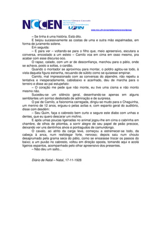 www.mcc.ufrn.br/portaldamemoria/wordpress/


        – Se tinha é uma história. Está dito.
        E beijou sucessivamente as costas de uma e outra mão espalmadas, em
forma de juramento solene.
        Em seguida:
        – E para ver – voltando-se para o filho que, meio apreensivo, escutara a
conversa, encostado a um esteio – Camilo voa em cima em osso mesmo, pra
acabar com esse discurso oco.
        O rapaz, calado, com um ar de desconfiança, marchou para o pátio, onde
se achava, posto a soltas, o cardão.
        Quando o montador se aproximou para montar, o poldro agitou-se todo, à
vista daquela figura estranha, recuando de súbito como se quisesse empinar.
        Camilo, mal impressionado com as conversas do alpendre, não repetiu a
tentativa e inesperadamente, cabisbaixo e acanhado, deu de marcha para o
terreiro e disse ao pai estupefato:
        – O coração me pede que não monte, eu tive uma cisma e não monto
mesmo não.
        Sucedeu-se um silêncio geral, desenhando-se apenas em alguns
semblantes um sorriso desbotado de admiração e de surpresa.
        O pai de Camilo, a fisionomia carregada, dirigiu-se mudo para o Chaguinha,
um menino de 12 anos, ergueu-o pelas axilas e, com espanto geral do auditório,
disse com desdém:
        – Seu Quim, faça o cabresto bem curto e segure este diabo com unhas e
dentes, que eu quero descarar um mofino.
        E após umas poucas ligeiradas no animal jogou-lhe em cima o cabrinha em
chambre, de olhos de pitomba, a sorrir alegre de seu papel de peão precoce,
deixando ver uns dentinhos alvos e pontiagudos de camundongo.
        O cavalo, ao atrito da carga leve, começou a estremecer-se todo, da
cabeça à anca, num resfolegar forte, nervoso; depois saiu num chouto
desaprumado pela grama seca do pátio, como se ensaiasse trocar os passos do
baixo; a um puxão no cabresto, voltou em direção oposta, tomando aqui e acolá
ligeiros espantos, acompanhado pelo olhar apreensivo dos presentes.
        – Não deu um salto...


      Diário de Natal – Natal, 17-11-1928
 