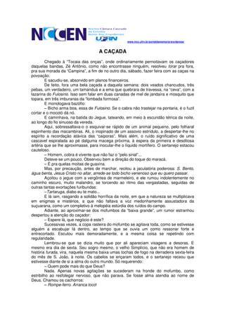 www.mcc.ufrn.br/portaldamemoria/wordpress/



                                      A CAÇADA
         Chegado à “Tocaia das onças”, onde ordinariamente pernoitavam os caçadores
daquelas bandas, Zé Antônio, como não encontrasse ninguém, resolveu torar pra fora,
pra sua morada da “Campina”, a fim de no outro dia, sábado, fazer feira com as caças na
povoação.
         E sacudiu-se, absorvido em planos financeiros.
         De feito, fora uma bela caçada a daquela semana: dois veados chancudos, três
pebas, um verdadeiro, um tamanduá e a ema que quebrara de travessa, na “ceva”, com a
lazarina do Fulosino. Isso sem falar em duas canadas de mel de jandaíra e mosquito que
topara, em três imburanas da “lombada formosa”.
         E monologava bazófio:
         – Bicho arma boa, essa de Fulosino. Se o cabra não trastejar na pontaria, é o fuzil
cortar e o mocotó dá nó.
         E caminhava, na batida do Jegue, tateando, em meio à escuridão tétrica da noite,
ao longo do fio sinuoso da vereda.
         Aqui, sobressaltava-o o esquivar-se rápido de um animal pequeno, pelo folharal
espinhento das macambiras. Ali, o inopinado de um assovio estrídulo, a despertar-lhe no
espírito a recordação atávica das “caiporas”. Mais além, o ruído significativo de uma
cascavel espiralada ao pé dalguma macega próxima, à espera da primeira e desditosa
artéria que se lhe aproximasse, para inocular-lhe o líquido mortífero. O sertanejo estacou
cauteloso.
         – Homem, cobra é vivente que não faz o “pelo sinal”...
         Deteve-se um pouco. Observou bem a direção do toque do maracá.
         – É pra quelas moitas de guaxina.
         Mas, por precaução, antes de marchar, recitou a jaculatória poderosa: S. Bento,
água benta, Jesus Cristo no altar, arrede-se todo bicho venenoso que eu quero passar.
         Açoitou o jegue com a vergôntea de marmeleiro, e ele rumou indolentemente no
caminho escuro, muito malandro, se torcendo ao ritmo das vergastadas, seguidas de
outras tantas exortações furibundas:
         –Tartaruga, diabo eu te mato...
         E lá iam, rasgando a solidão horrífica da noite, em que a natureza se multiplicava
em enigmas e mistérios, a que não faltava a voz medonhamente assustadora da
suçuarana, como um completivo à melopéia estúrdia dos ruídos do campo.
         Adiante, ao aproximar-se dos mofumbos da “baixa grande”, um rumor estranhou
despertou a atenção do caçador:
         – Espere lá, que negócio é este?
         Sucessivas vezes, a copa rasteira do mofumbo se agitava toda, como se estivesse
alguém a escabujar lá dentro, ao tempo que se ouvia um como ressonar forte e
entrecortado. Escutou mais demoradamente, e a mesma coisa se repetindo com
regularidade.
         Lembrou-se que se dizia muito que por ali apareciam visagens a desoras. E
mesmo era dia de sexta. Seu sogro mesmo, o velho Simplício, que não era homem de
história furada, vira, naquela mesma baixa umas tochas de fogo na derradeira sexta-feira
do mês de S. João, à noite. Os cabelos se eriçaram todos, e o sertanejo receou que
estivesse diante de si a alma do outro mundo. Só requerendo:
         – Quem pode mais do que Deus?
         Nada. Apenas novas agitações se sucederam na fronde do mofumbo, como
estribilho ao resfolegar nervoso, que não parava. Se fosse alma atendia ao nome de
Deus. Chamou os cachorros:
         – Rompe-ferro. Arranca toco!
 