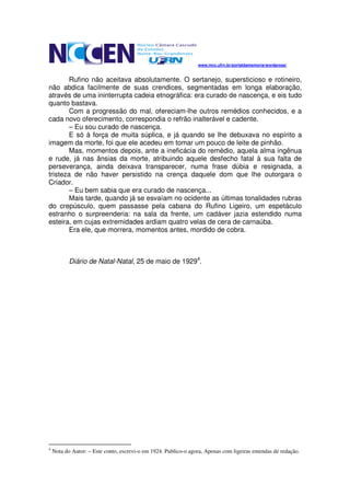www.mcc.ufrn.br/portaldamemoria/wordpress/


        Rufino não aceitava absolutamente. O sertanejo, supersticioso e rotineiro,
não abdica facilmente de suas crendices, segmentadas em longa elaboração,
através de uma ininterrupta cadeia etnográfica: era curado de nascença, e eis tudo
quanto bastava.
        Com a progressão do mal, ofereciam-lhe outros remédios conhecidos, e a
cada novo oferecimento, correspondia o refrão inalterável e cadente.
        – Eu sou curado de nascença.
        E só à força de muita súplica, e já quando se lhe debuxava no espírito a
imagem da morte, foi que ele acedeu em tomar um pouco de leite de pinhão.
        Mas, momentos depois, ante a ineficácia do remédio, aquela alma ingênua
e rude, já nas ânsias da morte, atribuindo aquele desfecho fatal à sua falta de
perseverança, ainda deixava transparecer, numa frase dúbia e resignada, a
tristeza de não haver persistido na crença daquele dom que lhe outorgara o
Criador.
        – Eu bem sabia que era curado de nascença...
        Mais tarde, quando já se esvaíam no ocidente as últimas tonalidades rubras
do crepúsculo, quem passasse pela cabana do Rufino Ligeiro, um espetáculo
estranho o surpreenderia: na sala da frente, um cadáver jazia estendido numa
esteira, em cujas extremidades ardiam quatro velas de cera de carnaúba.
        Era ele, que morrera, momentos antes, mordido de cobra.



           Diário de Natal-Natal, 25 de maio de 19294.




4
    Nota do Autor: – Este conto, escrevi-o em 1924. Publico-o agora, Apenas com ligeiras emendas de redação.
 