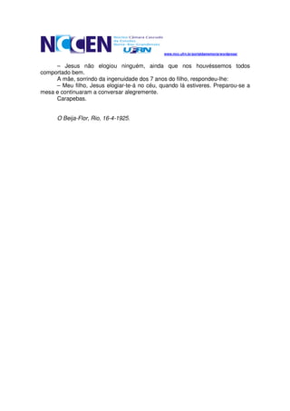 www.mcc.ufrn.br/portaldamemoria/wordpress/


     – Jesus não elogiou ninguém, ainda que nos houvéssemos todos
comportado bem.
     A mãe, sorrindo da ingenuidade dos 7 anos do filho, respondeu-lhe:
     – Meu filho, Jesus elogiar-te-á no céu, quando lá estiveres. Preparou-se a
mesa e continuaram a conversar alegremente.
     Carapebas.


      O Beija-Flor, Rio, 16-4-1925.
 
