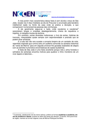 www.mcc.ufrn.br/portaldamemoria/wordpress/


        A nota porém mais característica dessa festa é sem dúvida o terço de São
João, rezado nos 3 dias imediatos ao dia do Precursor e anunciado pela bandeira
indefectível içada na frente da casa onde se pratica a devoção, a que
comparecem numerosíssimas pessoas das vizinhanças.
        A ele geralmente segue-se o baile, onde cavaleiros e cavaleiras5
saracoteiam tangos e onesteps deselegantemente, cheios de requebros e
trejeitos, à melopéia insulsa da sanfona.
        Em contrário, outras diversões inofensivas: o livro de sortes, histórias de
trancoso, interpretadas quase sempre com espontaneidade e precisão que se
podem dizer artísticas.
        E a tudo isto não raro sucede o concerto brejeiro de um cantador de viola,
repentista inspirado que rumina ante um auditório comovido os sextetos tristonhos
do “verso de Marina” para em seguida arrancar-lhe gozadas explosões de alegria
com as estrofes humorístico-encomiásticas de coplas laudatórias.
        A festa de São João é uma festa excelente porque nela a alma honesta e
sofredora do sertanejo encontra motivos para quebrar o ritmo monótono de um
viver áspero e laborioso...




5
 O sertanejo, obedecendo à lei do menor esforço, prefere as formas cavaleiras e cavaleiras, em
vez de cavaleiros e damas, quando se refere aos pares que dançam. O escritor, fiel à pronuncia
da região, manteve as formas vulgares (nota de Manuel Rodrigues de Melo).
 
