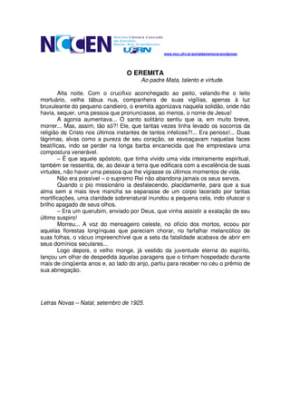 www.mcc.ufrn.br/portaldamemoria/wordpress/




                                   O EREMITA
                                        Ao padre Mata, talento e virtude.

       Alta noite. Com o crucifixo aconchegado ao peito, velando-lhe o leito
mortuário, velha tábua nua, companheira de suas vigílias, apenas à luz
bruxuleante do pequeno candieiro, o eremita agonizava naquela solidão, onde não
havia, sequer, uma pessoa que pronunciasse, ao menos, o nome de Jesus!
       A agonia aumentava... O santo solitário sentiu que ia, em muito breve,
morrer... Mas, assim, tão só?! Ele, que tantas vezes tinha levado os socorros da
religião de Cristo nos últimos instantes de tantos infelizes?!... Era penoso!... Duas
lágrimas, alvas como a pureza de seu coração, se esvoaçavam naquelas faces
beatíficas, indo se perder na longa barba encanecida que lhe emprestava uma
compostura venerável.
       – É que aquele apóstolo, que tinha vivido uma vida inteiramente espiritual,
também se ressentia, de, ao deixar a terra que edificara com a excelência de suas
virtudes, não haver uma pessoa que lhe vigiasse os últimos momentos de vida.
       Não era possível – o supremo Rei não abandona jamais os seus servos.
       Quando o pio missionário ia desfalecendo, placidamente, para que a sua
alma sem a mais leve mancha se separasse de um corpo lacerado por tantas
mortificações, uma claridade sobrenatural inundou a pequena cela, indo ofuscar o
brilho apagado de seus olhos.
       – Era um querubim, enviado por Deus, que vinha assistir a exalação de seu
último suspiro!
       Morreu... A voz do mensageiro celeste, no ofício dos mortos, ecoou por
aquelas florestas longínquas que pareciam chorar, no farfalhar melancólico de
suas folhas, o vácuo impreenchível que a seta da fatalidade acabava de abrir em
seus domínios seculares...
       Logo depois, o velho monge, já vestido da juventude eterna do espírito,
lançou um olhar de despedida àquelas paragens que o tinham hospedado durante
mais de cinqüenta anos e, ao lado do anjo, partiu para receber no céu o prêmio de
sua abnegação.




Letras Novas – Natal, setembro de 1925.
 