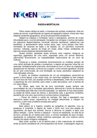 www.mcc.ufrn.br/portaldamemoria/wordpress/




                             RASGA-MORTALHA

        Pelos meses cálidos do estilo, a travessia dos sertões nordestinos, feita em
costas de animal, e palmilhando-se lugares de topografia instável, cheios dos mais
dispares acidentes geográficos, torna-se penosamente esfadonha.
        Galgam-se cabeços e lombadas, secos e pedregosos, prenhes de cruéis
dificuldades para o animal estropiado; transpõem-se córregos e riachos derreados
em pequenos despenhadeiros, formando ridículas cachoeiras; vadeiam-se rios
periódicos, a apresentarem leitos muitos alvos, aqui, numa porção mais fértil,
recheados de vazantes de feijão e de batatas, ali, um perímetro nuamente
arenoso, nodoado, apenas de longe em longe, pelas moitas verdejantes de
algumas sarças dispersas desordenadamente.
        Quase sempre, passados esses terrenos mais vulgares, chega-se ao
espinhaço gigantesco de uma serra, espraiada como um animal disforme,
adormecido bizarramente, na impassibilidade impermutável de um sono de
milênios.
        Ensaia-se a subida, arrostando temerariamente os múltiplos perigos de
uma rechã atulhada de grotões e precipícios, e depois de algumas horas de um
ascender verdadeiramente enervante, dominando-se com um olhar as majestosas
perspectivas em derredor, continua-se a viagem, numa variante agradável, através
de um solo uniformizado, de uma fertilidade, às vezes, perdulária, adaptável às
mais delicadas culturas.
        E assim, ao amplexo causticante de um sol senegalesco, percorrem-se
quatro a cinco léguas, e por vezes mais, em caminhos rasgados no seio inóspito
de uma faixa de mato, por picadas sombrias e desabitadas, onde não se encontra
a esperança de uma cacimba, para matar a sede devoradora, com a esmola de
um copo d’água.
        Às vêzes, após meio dia de dura caminhada, quase sempre nas
proximidades de rios e lombadas agricultáveis, defronta-se o ponto de descanso
ce encardidas pelo lôdo das invernias passadas, um alpendre a meio esburacado,
ou latada de folhas secas de oiticica, e dominando tudo, a garrafinha simbólica,
pendente de uma vara, que encima a cumieira baixa e empenada.
        – Pouso de matuto e venda de cachaça. Diz logo o passageiro que
descortina esses sinais, erguendo-se do matagal descarnado, à margem do
caminho, e sem mais arrodeios encosta para perto:
        – Ó de casa.
        Bota abaixo se é tropeiro, empilha as cangalhas no alpendre, cura as
pisaduras à mularada, e depois de matar o bicho com uma boa golada de
aguardente, dá água aos animais, lava-os e deixa-os no peador, e após uma
sóbria refeição – carne, farinha e rapadura – fica-se ali sesteando, na rede de fio
da terra, armada de um esteio para outro, a ruminar saudades de seus mundos,
assobiando ou solfejando velhas modinhas sertanejas, até uma modorra calma
dissipar-lhe essas miragens nostálgicas.
        Mais tarde, quando o sol já declina para o leito crepuscular do ocidente,
ainda ao banho escaldante de uma temperatura de ferver, o passageiro ergue-se,
 