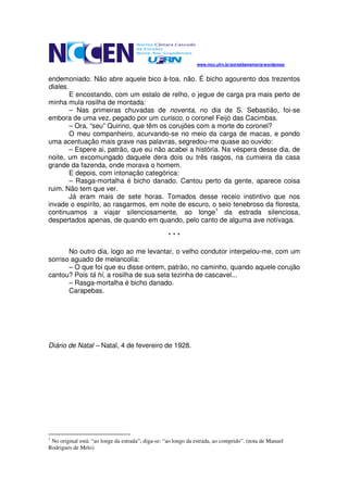 www.mcc.ufrn.br/portaldamemoria/wordpress/


endemoniado. Não abre aquele bico à-toa, não. É bicho agourento dos trezentos
diales.
        E encostando, com um estalo de relho, o jegue de carga pra mais perto de
minha mula rosilha de montada:
        – Nas primeiras chuvadas de noventa, no dia de S. Sebastião, foi-se
embora de uma vez, pegado por um curisco, o coronel Feijó das Cacimbas.
        – Ora, “seu” Quirino, que têm os corujões com a morte do coronel?
        O meu companheiro, acurvando-se no meio da carga de macas, e pondo
uma acentuação mais grave nas palavras, segredou-me quase ao ouvido:
        – Espere ai, patrão, que eu não acabei a história. Na véspera desse dia, de
noite, um excomungado daquele dera dois ou três rasgos, na cumieira da casa
grande da fazenda, onde morava o homem.
        E depois, com intonação categórica:
        – Rasga-mortalha é bicho danado. Cantou perto da gente, aparece coisa
ruim. Não tem que ver.
        Já eram mais de sete horas. Tomados desse receio instintivo que nos
invade o espírito, ao rasgarmos, em noite de escuro, o seio tenebroso da floresta,
continuamos a viajar silenciosamente, ao longe1 da estrada silenciosa,
despertados apenas, de quando em quando, pelo canto de alguma ave notívaga.

                                                    ***

       No outro dia, logo ao me levantar, o velho condutor interpelou-me, com um
sorriso aguado de melancolia:
       – O que foi que eu disse ontem, patrão, no caminho, quando aquele corujão
cantou? Pois tá hí, a rosilha de sua sela tezinha de cascavel...
       – Rasga-mortalha é bicho danado.
       Carapebas.




Diário de Natal – Natal, 4 de fevereiro de 1928.




1
 No original está: “ao longe da estrada”; diga-se: “ao longo da estrada, ao comprido”. (nota de Manuel
Rodrigues de Melo)
 
