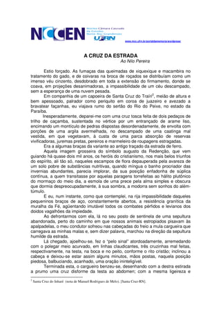 www.mcc.ufrn.br/portaldamemoria/wordpress/




                                    A CRUZ DA ESTRADA
                                                            Ao Nilo Pereira

         Estio forçado. As fumaças das queimadas de xiquexique e macambira no
tratamento do gado, e de coivaras na broca de roçados se distribuíam como um
imenso véu cinzento, desdobrado em toda a extensão do firmamento, donde se
coava, em projeções desanimadoras, a impassibilidade de um céu descampado,
sem a esperança de uma nuvem pesada.
         Em companhia de um capoeira de Santa Cruz do Traíri2, meião de altura e
bem apessoado, palrador como periquito em coroa de juazeiro e avezado a
bravatear façanhas, eu viajava rumo do sertão do Rio do Peixe, no estado da
Paraíba.
        Inesperadamente, deparei-me com uma cruz tosca feita de dois pedaços de
trilho de caçamba, sustentada no vértice por um entrançado de arame liso,
encimando um montículo de pedras dispostas desordenadamente, de envolta com
porções de uma argila avermelhada, no descampado de uma caatinga mal
vestida, em que vegetavam, à custa de uma parca absorção de reservas
vivificadoras, juremas pretas, pereiros e marmeleiro de roupagens estragadas.
         Era a algumas braças da variante ao antigo traçado da estrada de ferro.
         Aquela imagem grosseira do símbolo augusto da Redenção, que vem
guiando há quase dois mil anos, os heróis do cristianismo, nos mais belos triunfos
do espírito, ali tão só, naqueles escampos de flora depauperada pela avareza de
um solo pobre de substâncias nutritivas, quando míngua o banho procriador das
invernias abundantes, parecia implorar, da sua posição enfadonha de súplica
contínua, a quem transitasse por aquelas paragens torrefeitas ao hálito plutônico
do mormaço do meio dia, a esmola de uma prece pela alma simples e obscura
que dormia despreocupadamente, à sua sombra, a modorra sem sonhos do além-
túmulo.
         E eu, num instante, como que contemplei, na rija impassibilidade daqueles
pequeninos braços de aço, constantemente abertos, a resistência granítica da
muralha da Fé, agüentando imutável todos os combates pérfidos e levianos dos
doidos vagalhões da impiedade.
         Ao defrontarmos com ela, lá no seu posto de sentinela de uma sepultura
abandonada, perto do caminho em que nossos animais estropiados pisavam às
apalpadelas, o meu condutor sofreou nas cabeçadas do freio a mula cargueira que
carregava as minhas malas e, sem dizer palavra, marchou na direção da sepultura
humilde da estrada.
         Lá chegado, ajoelhou-se, fez o “pelo sinal” atordoadamente, arremedando
com o polegar meio acurvado, em linhas claudicantes, três cruzinhas mal feitas,
respectivamente, na testa, na boca e no peito, conforme o rito cristão; inclinou a
cabeça e deixou-se estar assim alguns minutos, mãos postas, naquela posição
piedosa, balbuciando, acanhado, uma oração ininteligível.
         Terminada esta, o cargueiro benzeu-se, desenhando com a destra estirada
a prumo uma cruz disforme da testa ao abdomen; com a mesma ligeireza e
2
    Santa Cruz do Inharé (nota de Manuel Rodrigues de Melo). [Santa Cruz-RN].
 