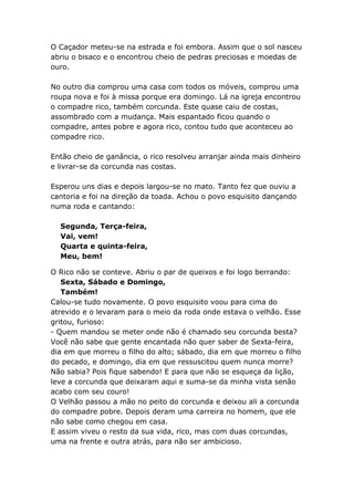 O Caçador meteu-se na estrada e foi embora. Assim que o sol nasceu
abriu o bisaco e o encontrou cheio de pedras preciosas e moedas de
ouro.
xxxx
No outro dia comprou uma casa com todos os móveis, comprou uma
roupa nova e foi à missa porque era domingo. Lá na igreja encontrou
o compadre rico, também corcunda. Este quase caiu de costas,
assombrado com a mudança. Mais espantado ficou quando o
compadre, antes pobre e agora rico, contou tudo que aconteceu ao
compadre rico.
xxxx
Então cheio de ganância, o rico resolveu arranjar ainda mais dinheiro
e livrar-se da corcunda nas costas.
xxxx
Esperou uns dias e depois largou-se no mato. Tanto fez que ouviu a
cantoria e foi na direção da toada. Achou o povo esquisito dançando
numa roda e cantando:

  Segunda, Terça-feira,
  Vai, vem!
  Quarta e quinta-feira,
  Meu, bem!

O Rico não se conteve. Abriu o par de queixos e foi logo berrando:
   Sexta, Sábado e Domingo,
   Também!
Calou-se tudo novamente. O povo esquisito voou para cima do
atrevido e o levaram para o meio da roda onde estava o velhão. Esse
gritou, furioso:
- Quem mandou se meter onde não é chamado seu corcunda besta?
Você não sabe que gente encantada não quer saber de Sexta-feira,
dia em que morreu o filho do alto; sábado, dia em que morreu o filho
do pecado, e domingo, dia em que ressuscitou quem nunca morre?
Não sabia? Pois fique sabendo! E para que não se esqueça da lição,
leve a corcunda que deixaram aqui e suma-se da minha vista senão
acabo com seu couro!
O Velhão passou a mão no peito do corcunda e deixou ali a corcunda
do compadre pobre. Depois deram uma carreira no homem, que ele
não sabe como chegou em casa.
E assim viveu o resto da sua vida, rico, mas com duas corcundas,
uma na frente e outra atrás, para não ser ambicioso.
 