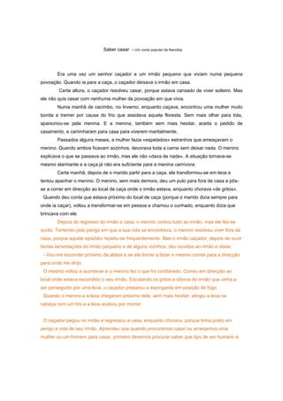 Saber casar - Um conto popular da Namíbia




        Era uma vez um senhor caçador e um irmão pequeno que viviam numa pequena
povoação. Quando ia para a caça, o caçador deixava o irmão em casa.
        Certa altura, o caçador resolveu casar, porque estava cansado de viver solteiro. Mas
ele não quis casar com nenhuma mulher da povoação em que vivia.
        Numa manhã de cacimbo, no Inverno, enquanto caçava, encontrou uma mulher muito
bonita a tremer por causa do frio que assolava aquela floresta. Sem mais olhar para trás,
apaixonou-se pela menina. E a menina, também sem mais hesitar, aceita o pedido de
casamento, e caminharam para casa para viverem maritalmente.
        Passados alguns meses, a mulher fazia «espetados» estranhos que ameaçavam o
menino. Quando ambos ficavam sozinhos, devorava toda a carne sem deixar nada. O menino
explicava o que se passava ao irmão, mas ele não «dava de nada». A situação tornava-se
mesmo alarmante e a caça já não era suficiente para a menina carnívora.
        Certa manhã, depois de o marido partir para a caça, ela transformou-se em leoa e
tentou apanhar o menino. O menino, sem mais demora, deu um pulo para fora de casa e pôs-
se a correr em direcção ao local de caça onde o irmão estava, enquanto chorava «de gritos».
 Quando deu conta que estava próximo do local de caça (porque o marido dizia sempre para
onde ia caçar), voltou a transformar-se em pessoa e chamou o cunhado, enquanto dizia que
brincava com ele.
        Depois do regresso do irmão a casa, o menino contou tudo ao irmão, mas ele fez-se
surdo. Temendo pelo perigo em que a sua vida se encontrava, o menino resolveu viver fora de
casa, porque aquele episódio repetiu-se frequentemente. Mas o irmão caçador, depois de ouvir
tantas lamentações do irmão pequeno e de alguns vizinhos, deu ouvidos ao irmão e disse:
 - Vou-me esconder próximo da aldeia e se ela tornar a fazer o mesmo corres para a direcção
para onde me dirijo.
 O mesmo voltou a acontecer e o menino fez o que foi combinado. Correu em direcção ao
local onde estava escondido o seu irmão. Escutando os gritos e choros do irmão que vinha a
ser perseguido por uma leoa, o caçador preparou a espingarda em posição de fogo.
 Quando o menino e a leoa chegaram próximo dele, sem mais hesitar, atingiu a leoa na
cabeça com um tiro e a leoa acabou por morrer.


 O caçador pegou no irmão e regressou a casa, enquanto chorava, porque tinha posto em
perigo a vida de seu irmão. Aprendeu que quando procuramos casar ou arranjamos uma
mulher ou um homem para casar, primeiro devemos procurar saber que tipo de ser humano é.
 