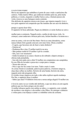 O SAPATEIRO POBRE
Havia um sapateiro que trabalhava à porta de casa e todo o santíssimo dia
cantava. Tinha muitos filhos, que andavam rotinhos pela rua, pela muita
pobreza, e à noite, enquanto a mulher fazia a ceia, o homem puxava da
viola e tocava os seus batuques muito contente.
Ora defronte do sapateiro morava um ricaço, que reparou naquele viver e
teve pelo sapateiro tal compaixão que Ihe mandou dar um saco de dinheiro,

porque o queria fazer feliz.
O sapateiro lá ficou admirado. Pegou no dinheiro e à noite fechou-se com a

mulher para o contarem. Naquela noite, o pobre já não tocou viola. As
crianças, como andavam a brincar pela casa, faziam barulho e levaram-no a

errar na conta, e ele teve de lhes bater. Ouviu-se uma choradeira, como
nunca tinham feito quando estavam com mais fome. Dizia a mulher:
- E agora, que havemos nós de fazer a tanto dinheiro?
- Enterra-se!
- Perdemos-lhe o tino. É melhor metê-lo na arca.
- Mas podem roubá-lo! O melhor é pô-lo a render.
- Ora, isso é ser onzeneiro!
- Então levantam-se as casas e fazem-se de sobrado e depois arranjo a
oficina toda pintadinha.
- Isso não tem nada com a obra! O melhor era comprarmos uns campinhos.
Eu sou filha de lavrador e puxa-me o corpo para o campo.
- Nessa não caio eu.
- Pois o que me faz conta é ter terra. Tudo o mais é vento.
As coisas foram-se azedando, palavra puxa palavra, o homem zanga-se,
atiça duas solhas na mulher, berreiro de uma banda, berreiro da outra,
naquela noite não pregaram olho.
O vizinho ricaço reparava em tudo e não sabia explicar aquela mudança.
Por fim, o sapateiro disse à mulher:
- Sabes que mais? O dinheiro tirou-nos a nossa antiga alegria! O melhor era

ir levá-lo outra vez ao vizinho dali defronte, e que nos deixe cá com aquela
pobreza que nos fazia amigos um do outro!
A mulher abraçou aquilo com ambas as mãos, e o sapateiro, com vontade
de recobrar a sua alegria e a da mulher e dos filhos, foi entregar o dinheiro
e voltou para a sua tripeça a cantar e a trabalhar como de costume.
 