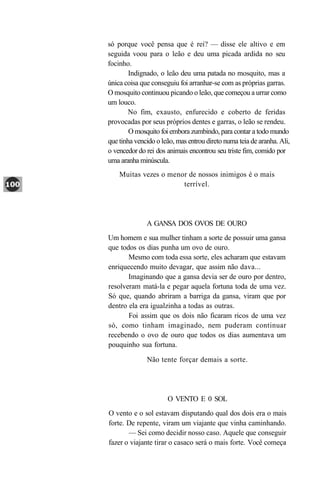 só porque você pensa que é rei? — disse ele altivo e em
seguida voou para o leão e deu uma picada ardida no seu
focinho.
        Indignado, o leão deu uma patada no mosquito, mas a
única coisa que conseguiu foi arranhar-se com as próprias garras.
O mosquito continuou picando o leão, que começou a urrar como
um louco.
        No fim, exausto, enfurecido e coberto de feridas
provocadas por seus próprios dentes e garras, o leão se rendeu.
        O mosquito foi embora zumbindo, para contar a todo mundo
que tinha vencido o leão, mas entrou direto numa teia de aranha. Ali,
o vencedor do rei dos animais encontrou seu triste fim, comido por
uma aranha minúscula.
    Muitas vezes o menor de nossos inimigos é o mais
                       terrível.




              A GANSA DOS OVOS DE OURO
Um homem e sua mulher tinham a sorte de possuir uma gansa
que todos os dias punha um ovo de ouro.
       Mesmo com toda essa sorte, eles acharam que estavam
enriquecendo muito devagar, que assim não dava...
       Imaginando que a gansa devia ser de ouro por dentro,
resolveram matá-la e pegar aquela fortuna toda de uma vez.
Só que, quando abriram a barriga da gansa, viram que por
dentro ela era igualzinha a todas as outras.
       Foi assim que os dois não ficaram ricos de uma vez
só, como tinham imaginado, nem puderam continuar
recebendo o ovo de ouro que todos os dias aumentava um
pouquinho sua fortuna.

              Não tente forçar demais a sorte.




                      O VENTO E 0 SOL
O vento e o sol estavam disputando qual dos dois era o mais
forte. De repente, viram um viajante que vinha caminhando.
       — Sei como decidir nosso caso. Aquele que conseguir
fazer o viajante tirar o casaco será o mais forte. Você começa
 