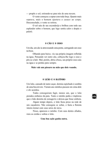 — propôs o sol, retirando-se para trás de uma nuvem.
        O vento começou a soprar com toda força. Quanto mais
soprava, mais o homem ajustava o casaco ao corpo.
Desconsolado, o vento se retirou.
        O sol saiu de seu esconderijo e brilhou com todo seu
esplendor sobre o homem, que logo sentiu calor e despiu o
paletó.




                     0 CÃO E 0 OSSO
Um dia, um cão ia atravessando uma ponte, carregando um osso
na boca.
       Olhando para baixo, viu sua própria imagem refletida
na água. Pensando ver outro cão, cobiçou-lhe logo o osso e
pôs-se a latir. Mal, porém, abriu a boca, seu próprio osso caiu
na água e se perdeu para sempre.
     Mais vale um pássaro na mão que dois voando.




                  0 LEÃO E 0 RATINHO
Um leão, cansado de tanto caçar, dormia espichado à sombra
de uma boa árvore. Vieram uns ratinhos passear em cima dele
e ele acordou.
        Todos conseguiram fugir, menos um, que o leão
prendeu embaixo da pata. Tanto o ratinho pediu e implorou
que o leão desistiu de esmagá-lo e deixou que fosse embora.
        Algum tempo depois, o leão ficou preso na rede de
uns caçadores. Não conseguia se soltar, e fazia a floresta
inteira tremer com seus urros de raiva.
        Nisso, apareceu o ratinho. Com seus dentes afiados,
roeu as cordas e soltou o leão.

                Uma boa ação ganha outra.
 