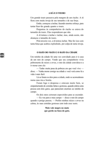 A RÃ E O TOURO

Um grande touro passeava pela margem de um riacho. A rã
ficou com muita inveja de seu tamanho e de sua força.
        Então, começou a inchar, fazendo enorme esforço, para
tentar ficar tão grande quanto o touro.
        Perguntou às companheiras do riacho se estava do
tamanho do touro. Elas responderam que não.
        A rã tornou a inchar e inchar, mas, ainda assim, não
alcançou o tamanho do touro.
        Pela terceira vez, a rã tentou inchar. Mas fez isso com
tanta força que acabou explodindo, por culpa de tanta inveja.


       O RATO DO MATO E O RATO DA CIDADE
Um ratinho da cidade foi uma vez convidado para ir à casa
de um rato do campo. Vendo que seu companheiro vivia
pobremente de raízes e ervas, o rato da cidade convidou-o a
ir morar com ele:
       — Tenho muita pena da pobreza em que você vive —
disse. — Venha morar comigo na cidade e você verá como lá a
vida é mais fácil.
       Lá se foram os dois para a cidade, onde se acomodaram
numa casa rica e bonita.
       Foram logo à despensa e estavam muito bem, se
empanturrando de comidas fartas e gostosas, quando entrou uma
pessoa com dois gatos, que pareceram enormes ao ratinho do
campo.
       Os dois ratos correram espavoridos para se esconder.
       — Eu vou para o meu campo — disse o rato do campo
quando o perigo passou. — Prefiro minhas raízes e ervas na
calma, às suas comidas gostosas com todo esse susto.

                 Mais vale magro no mato
                que gordo na boca do gato.
 