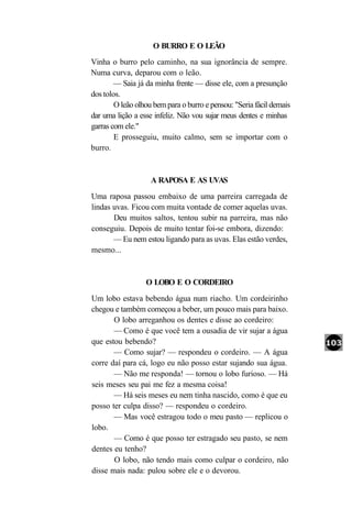 O BURRO E O LEÃO
Vinha o burro pelo caminho, na sua ignorância de sempre.
Numa curva, deparou com o leão.
        — Saia já da minha frente — disse ele, com a presunção
dos tolos.
        O leão olhou bem para o burro e pensou: "Seria fácil demais
dar uma lição a esse infeliz. Não vou sujar meus dentes e minhas
garras com ele."
        E prosseguiu, muito calmo, sem se importar com o
burro.


                    A RAPOSA E AS UVAS
Uma raposa passou embaixo de uma parreira carregada de
lindas uvas. Ficou com muita vontade de comer aquelas uvas.
       Deu muitos saltos, tentou subir na parreira, mas não
conseguiu. Depois de muito tentar foi-se embora, dizendo:
       — Eu nem estou ligando para as uvas. Elas estão verdes,
mesmo...


                  O LOBO E O CORDEIRO
Um lobo estava bebendo água num riacho. Um cordeirinho
chegou e também começou a beber, um pouco mais para baixo.
       O lobo arreganhou os dentes e disse ao cordeiro:
       — Como é que você tem a ousadia de vir sujar a água
que estou bebendo?
       — Como sujar? — respondeu o cordeiro. — A água
corre daí para cá, logo eu não posso estar sujando sua água.
       — Não me responda! — tornou o lobo furioso. — Há
seis meses seu pai me fez a mesma coisa!
       — Há seis meses eu nem tinha nascido, como é que eu
posso ter culpa disso? — respondeu o cordeiro.
       — Mas você estragou todo o meu pasto — replicou o
lobo.
       — Como é que posso ter estragado seu pasto, se nem
dentes eu tenho?
       O lobo, não tendo mais como culpar o cordeiro, não
disse mais nada: pulou sobre ele e o devorou.
 