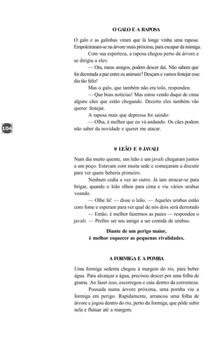 O GALO E A RAPOSA

O galo e as galinhas viram que lá longe vinha uma raposa.
Empoleiraram-se na árvore mais próxima, para escapar da inimiga.
        Com sua esperteza, a raposa chegou perto da árvore e
se dirigiu a eles:
        — Ora, meus amigos, podem descer daí. Não sabem que
foi decretada a paz entre os animais? Desçam e vamos festejar esse
dia tão feliz!
        Mas o galo, que também não era tolo, respondeu:
        — Que boas notícias! Mas estou vendo daqui de cima
alguns cães que estão chegando. Decerto eles também vão
querer festejar.
        A raposa mais que depressa foi saindo:
        — Olha, é melhor que eu vá andando. Os cães podem
não saber da novidade e querer me atacar.


                    0 LEÃO E 0 JAVALI
Num dia muito quente, um leão e um javali chegaram juntos
a um poço. Estavam com muita sede e começaram a discutir
para ver quem beberia primeiro.
        Nenhum cedia a vez ao outro. Já iam atracar-se para
brigar, quando o leão olhou para cima e viu vários urubus
voando.
        — Olhe lá! — disse o leão. — Aqueles urubus estão
com fome e esperam para ver qual de nós dois será derrotado
        — Então, é melhor fazermos as pazes — respondeu o
javali. — Prefiro ser seu amigo a ser comida de urubus.
              Diante de um perigo maior,
       é melhor esquecer as pequenas rivalidades.


                  A FORMIGA E A POMBA
Uma formiga sedenta chegou à margem do rio, para beber
água. Para alcançar a água, precisou descer por uma folha de
grama. Ao fazer isso, escorregou e caiu dentro da correnteza.
       Pousada numa árvore próxima, uma pomba viu a
formiga em perigo. Rapidamente, arrancou uma folha de
árvore e jogou dentro do rio, perto da formiga, que pôde subir
nela e flutuar até a margem.
 