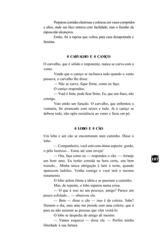 Preparou comidas cheirosas e colocou em vasos compridos
e altos, onde seu bico entrava com facilidade, mas o focinho da
raposa não alcançava.
        Então, foi a raposa que voltou para casa desapontada e
faminta.


                0 CARVALHO E 0 CANIÇO
O carvalho, que é sólido e imponente, nunca se curva com o
vento.
       Vendo que o caniço se inclinava todo quando o vento
passava, o carvalho lhe disse:
       — Não se curve, fique firme, como eu faço.
       O caniço respondeu:
       — Você é forte, pode ficar firme. Eu, que sou fraco, não
consigo.
       Veio então um furacão. O carvalho, que enfrentou a
ventania, foi arrancado com raízes e tudo. Já o caniço se
dobrou todo, não opôs resistência ao vento e ficou em pé.


                     0 LOBO E 0 CÃO
Um lobo e um cão se encontraram num caminho. Disse o
lobo:
       — Companheiro, você está com ótimo aspecto: gordo,
o pêlo lustroso... Estou até com inveja!
       — Ora, faça como eu — respondeu o cão. — Arranje
um bom amo. Eu tenho comida na hora certa, sou bem
tratado... Minha única obrigação é latir à noite, quando
aparecem ladrões. Venha comigo e você terá o mesmo
tratamento.
       O lobo achou ótima a idéia e se puseram a caminho.
       Mas, de repente, o lobo reparou numa coisa.
       — O que é isso no seu pescoço, amigo? Parece um
pouco esfolado... — observou ele.
       — Bem — disse o cão — isso é da coleira. Sabe?
Durante o dia, meu amo me prende com uma coleira, que é
para eu não assustar as pessoas que vêm visitá-lo.
       O lobo se despediu do amigo ali mesmo:
       — Vamos esquecer — disse ele. — Prefiro minha
liberdade à sua fartura.
 