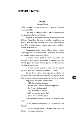 LENDAS E MITOS


                           OXÓSSI       -
                         Lenda africana
 Olofin era um rei africano da terra de Ifé, lugar de origem de
 todos os iorubás.
        Cada ano, na época da colheita, Olofin comemorava,
 em seu reino, a Festa dos Inhames.
        Ninguém no país podia comer dos novos inhames antes
 da festa. Chegando o dia, o rei se instalava no pátio do seu
 palácio. Suas mulheres sentavam à sua direita, seus ministros
 atrás dele, agitando leques e espanta-moscas, e os tambores
 soavam para saudá-lo.
        As pessoas reunidas comiam inhame pilado e bebiam
 vinho de palma. Elas comemoravam e brincavam. De repente,
 um enorme pássaro voou sobre a festa.
        O pássaro voava à direita e voava à esquerda... Até
 que veio pousar no teto do palácio. A estranha ave fora
 enviada pelas feiticeiras, furiosas porque não haviam sido
 convidadas para a festa.
        O pássaro causava espanto a todos! Era tão grande,
 que o rei pensou ser uma nuvem cobrindo a cidade.
        Sua asa direita cobria o lado esquerdo do palácio, sua
 asa esquerda cobria o lado direito do palácio, as penas do seu
 rabo varriam o quintal, e sua cabeça cobria o portal de entrada.
        As pessoas, assustadas, comentavam:
        — Ah! Que esquisita surpresa?
        — Eh! De onde veio esse desmancha-prazer?
        — Ih! O que veio fazer aqui?
        — Oh! Bicho feio de dar dó!
        — Uh! Sinistro que nem urubu!
        — Como nos livraremos dele?
        — Vamos rápido chamar os caçadores mais hábeis do
 reino.
        De Idô, trouxeram Oxotogun, o "Caçador das vinte
 flechas".
        O rei lhe ordenou matar o pássaro com suas vinte
 flechas e Oxotogum exclamou:
 