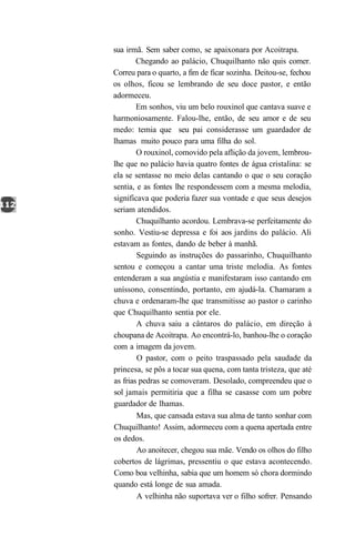 sua irmã. Sem saber como, se apaixonara por Acoitrapa.
        Chegando ao palácio, Chuquilhanto não quis comer.
Correu para o quarto, a fim de ficar sozinha. Deitou-se, fechou
os olhos, ficou se lembrando de seu doce pastor, e então
adormeceu.
        Em sonhos, viu um belo rouxinol que cantava suave e
harmoniosamente. Falou-lhe, então, de seu amor e de seu
medo: temia que seu pai considerasse um guardador de
lhamas muito pouco para uma filha do sol.
        O rouxinol, comovido pela aflição da jovem, lembrou-
lhe que no palácio havia quatro fontes de água cristalina: se
ela se sentasse no meio delas cantando o que o seu coração
sentia, e as fontes lhe respondessem com a mesma melodia,
significava que poderia fazer sua vontade e que seus desejos
seriam atendidos.
        Chuquilhanto acordou. Lembrava-se perfeitamente do
sonho. Vestiu-se depressa e foi aos jardins do palácio. Ali
estavam as fontes, dando de beber à manhã.
        Seguindo as instruções do passarinho, Chuquilhanto
sentou e começou a cantar uma triste melodia. As fontes
entenderam a sua angústia e manifestaram isso cantando em
uníssono, consentindo, portanto, em ajudá-la. Chamaram a
chuva e ordenaram-lhe que transmitisse ao pastor o carinho
que Chuquilhanto sentia por ele.
        A chuva saiu a cântaros do palácio, em direção à
choupana de Acoitrapa. Ao encontrá-lo, banhou-lhe o coração
com a imagem da jovem.
        O pastor, com o peito traspassado pela saudade da
princesa, se pôs a tocar sua quena, com tanta tristeza, que até
as frias pedras se comoveram. Desolado, compreendeu que o
sol jamais permitiria que a filha se casasse com um pobre
guardador de lhamas.
        Mas, que cansada estava sua alma de tanto sonhar com
Chuquilhanto! Assim, adormeceu com a quena apertada entre
os dedos.
        Ao anoitecer, chegou sua mãe. Vendo os olhos do filho
cobertos de lágrimas, pressentiu o que estava acontecendo.
Como boa velhinha, sabia que um homem só chora dormindo
quando está longe de sua amada.
        A velhinha não suportava ver o filho sofrer. Pensando
 