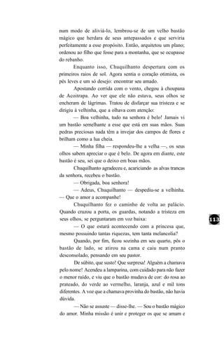 num modo de aliviá-lo, lembrou-se de um velho bastão
mágico que herdara de seus antepassados e que serviria
perfeitamente a esse propósito. Então, arquitetou um plano;
ordenou ao filho que fosse para a montanha, que se ocupasse
do rebanho.
       Enquanto isso, Chuquilhanto despertara com os
primeiros raios de sol. Agora sentia o coração otimista, os
pés leves e um só desejo: encontrar seu amado.
        Apostando corrida com o vento, chegou à choupana
de Acoitrapa. Ao ver que ele não estava, seus olhos se
encheram de lágrimas. Tratou de disfarçar sua tristeza e se
dirigiu à velhinha, que a olhava com atenção:
       — Boa velhinha, tudo na senhora é belo! Jamais vi
um bastão semelhante a esse que está em suas mãos. Suas
pedras preciosas nada têm a invejar dos campos de flores e
brilham como a lua cheia.
        — Minha filha — respondeu-lhe a velha —, os seus
olhos sabem apreciar o que é belo. De agora em diante, este
bastão é seu, sei que o deixo em boas mãos.
        Chuquilhanto agradeceu e, acariciando as alvas trancas
da senhora, recebeu o bastão.
        — Obrigada, boa senhora!
        — Adeus, Chuquilhanto — despediu-se a velhinha.
— Que o amor a acompanhe!
        Chuquilhanto fez o caminho de volta ao palácio.
Quando cruzou a porta, os guardas, notando a tristeza em
seus olhos, se perguntaram em voz baixa:
        — O que estará acontecendo com a princesa que,
mesmo possuindo tantas riquezas, tem tanta melancolia?
        Quando, por fim, ficou sozinha em seu quarto, pôs o
bastão de lado, se atirou na cama e caiu num pranto
desconsolado, pensando em seu pastor.
        De súbito, que susto! Que surpresa! Alguém a chamava
pelo nome! Acendeu a lamparina, com cuidado para não fazer
o menor ruído, e viu que o bastão mudava de cor: do rosa ao
prateado, do verde ao vermelho, laranja, azul e mil tons
diferentes. A voz que a chamava provinha do bastão, não havia
dúvida.
        — Não se assuste — disse-lhe. — Sou o bastão mágico
do amor. Minha missão é unir e proteger os que se amam e
 