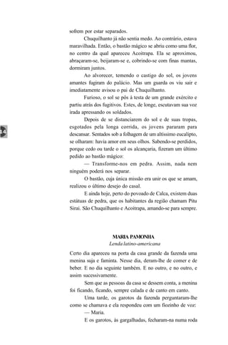 sofrem por estar separados.
        Chuquilhanto já não sentia medo. Ao contrário, estava
maravilhada. Então, o bastão mágico se abriu como uma flor,
no centro da qual apareceu Acoitrapa. Ela se aproximou,
abraçaram-se, beijaram-se e, cobrindo-se com finas mantas,
dormiram juntos.
        Ao alvorecer, temendo o castigo do sol, os jovens
amantes fugiram do palácio. Mas um guarda os viu sair e
imediatamente avisou o pai de Chuquilhanto.
        Furioso, o sol se pôs à testa de um grande exército e
partiu atrás dos fugitivos. Estes, de longe, escutavam sua voz
irada apressando os soldados.
        Depois de se distanciarem do sol e de suas tropas,
esgotados pela longa corrida, os jovens pararam para
descansar. Sentados sob a folhagem de um altíssimo eucalipto,
se olharam: havia amor em seus olhos. Sabendo-se perdidos,
porque cedo ou tarde o sol os alcançaria, fizeram um último
pedido ao bastão mágico:
        — Transforme-nos em pedra. Assim, nada nem
ninguém poderá nos separar.
        O bastão, cuja única missão era unir os que se amam,
realizou o último desejo do casal.
        E ainda hoje, perto do povoado de Calca, existem duas
estátuas de pedra, que os habitantes da região chamam Pitu
Sirai. São Chuquilhanto e Acoitrapa, amando-se para sempre.




                    MARIA PAMONHA
                   Lenda latino-americana
Certo dia apareceu na porta da casa grande da fazenda uma
menina suja e faminta. Nesse dia, deram-lhe de comer e de
beber. E no dia seguinte também. E no outro, e no outro, e
assim sucessivamente.
        Sem que as pessoas da casa se dessem conta, a menina
foi ficando, ficando, sempre calada e de canto em canto.
        Uma tarde, os garotos da fazenda perguntaram-lhe
como se chamava e ela respondeu com um fiozinho de voz:
        — Maria.
        E os garotos, às gargalhadas, fecharam-na numa roda
 