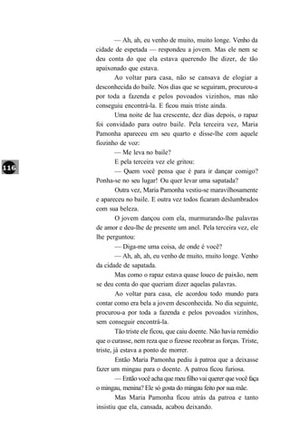 — Ah, ah, eu venho de muito, muito longe. Venho da
cidade de espetada — respondeu a jovem. Mas ele nem se
deu conta do que ela estava querendo lhe dizer, de tão
apaixonado que estava.
         Ao voltar para casa, não se cansava de elogiar a
desconhecida do baile. Nos dias que se seguiram, procurou-a
por toda a fazenda e pelos povoados vizinhos, mas não
conseguiu encontrá-la. E ficou mais triste ainda.
         Uma noite de lua crescente, dez dias depois, o rapaz
foi convidado para outro baile. Pela terceira vez, Maria
Pamonha apareceu em seu quarto e disse-lhe com aquele
fiozinho de voz:
         — Me leva no baile?
         E pela terceira vez ele gritou:
         — Quem você pensa que é para ir dançar comigo?
Ponha-se no seu lugar! Ou quer levar uma sapatada?
         Outra vez, Maria Pamonha vestiu-se maravilhosamente
e apareceu no baile. E outra vez todos ficaram deslumbrados
com sua beleza.
         O jovem dançou com ela, murmurando-lhe palavras
de amor e deu-lhe de presente um anel. Pela terceira vez, ele
lhe perguntou:
         — Diga-me uma coisa, de onde é você?
         — Ah, ah, ah, eu venho de muito, muito longe. Venho
da cidade de sapatada.
         Mas como o rapaz estava quase louco de paixão, nem
se deu conta do que queriam dizer aquelas palavras.
         Ao voltar para casa, ele acordou todo mundo para
contar como era bela a jovem desconhecida. No dia seguinte,
procurou-a por toda a fazenda e pelos povoados vizinhos,
sem conseguir encontrá-la.
         Tão triste ele ficou, que caiu doente. Não havia remédio
que o curasse, nem reza que o fizesse recobrar as forças. Triste,
triste, já estava a ponto de morrer.
         Então Maria Pamonha pediu à patroa que a deixasse
fazer um mingau para o doente. A patroa ficou furiosa.
         — Então você acha que meu filho vai querer que você faça
o mingau, menina? Ele só gosta do mingau feito por sua mãe.
         Mas Maria Pamonha ficou atrás da patroa e tanto
insistiu que ela, cansada, acabou deixando.
 
