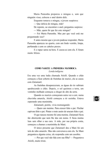 Maria Pamonha preparou o mingau e, sem que
ninguém visse, colocou o anel dentro dele.
      Enquanto tomava o mingau, o jovem suspirava:
      — Que delícia de mingau, mãe!
      De repente, ao encontrar o anel, perguntou surpreso:
      — Mãe, quem foi que fez este mingau?
      — Foi Maria Pamonha. Mas por que você está me
perguntando isso?
      E antes mesmo que o jovem pudesse responder, Maria
Pamonha apareceu no quarto, com um lindo vestido, limpa,
perfumada e com os cabelos presos.
      E o rapaz sarou na hora. E casou-se com ela. E foram
muito felizes.




        COMO NASCEU A PRIMEIRA MANDIOCA
                  Lenda indígena
Era uma vez uma índia chamada Atiolô. Quando o chão
começou a ficar coberto de frutinhas de murici, ela se casou
com Zatiamarê.
       As frutinhas desapareceram, as águas do rio subiram
apodrecendo o chão. Depois, o sol queimou a terra, um
ventinho molhado começou a chegar do alto da serra.
       Quando os muricis começaram outra vez a cair, numa
chuvinha amarela, Atiolô começou a rir sozinha. Estava
esperando uma menininha.
       Zatiamarê, porém, vivia resmungando:
       — Quero um menino. Para crescer feito o pai. Flechar
capivara feito o pai. Pintar o rosto assim de urucum feito o pai.
       O que nasceu mesmo foi uma menina. Zatiamarê ficou
tão aborrecido que nem lhe deu um nome. E ficou muitas
luas sem olhar a sua cara. A mãe, por sua própria conta,
começou a chamar a menininha de Mani.
       O único presente que Zatiamarê deu a Mani foi um
teiú de rabo amarelo. Mas não conversava com ela. Se Mani
perguntava alguma coisa, ele respondia com um assobio.
       — Por que você não fala com sua filha? — Perguntava
Atiolô, muito triste.
 