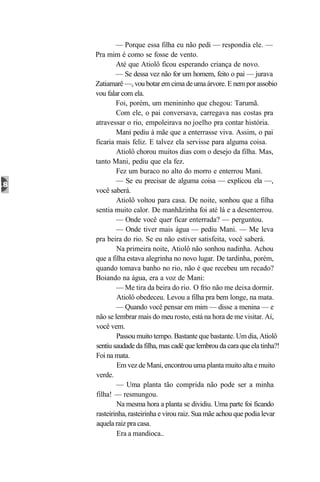 — Porque essa filha eu não pedi — respondia ele. —
Pra mim é como se fosse de vento.
        Até que Atiolô ficou esperando criança de novo.
        — Se dessa vez não for um homem, feito o pai — jurava
Zatiamarê —, vou botar em cima de uma árvore. E nem por assobio
vou falar com ela.
        Foi, porém, um menininho que chegou: Tarumã.
        Com ele, o pai conversava, carregava nas costas pra
atravessar o rio, empoleirava no joelho pra contar história.
        Mani pediu à mãe que a enterrasse viva. Assim, o pai
ficaria mais feliz. E talvez ela servisse para alguma coisa.
        Atiolô chorou muitos dias com o desejo da filha. Mas,
tanto Mani, pediu que ela fez.
        Fez um buraco no alto do morro e enterrou Mani.
        — Se eu precisar de alguma coisa — explicou ela —,
você saberá.
        Atiolô voltou para casa. De noite, sonhou que a filha
sentia muito calor. De manhãzinha foi até lá e a desenterrou.
        — Onde você quer ficar enterrada? — perguntou.
        — Onde tiver mais água — pediu Mani. — Me leva
pra beira do rio. Se eu não estiver satisfeita, você saberá.
        Na primeira noite, Atiolô não sonhou nadinha. Achou
que a filha estava alegrinha no novo lugar. De tardinha, porém,
quando tomava banho no rio, não é que recebeu um recado?
Boiando na água, era a voz de Mani:
        — Me tira da beira do rio. O frio não me deixa dormir.
        Atiolô obedeceu. Levou a filha pra bem longe, na mata.
        — Quando você pensar em mim — disse a menina — e
não se lembrar mais do meu rosto, está na hora de me visitar. Aí,
você vem.
        Passou muito tempo. Bastante que bastante. Um dia, Atiolô
sentiu saudade da filha, mas cadê que lembrou da cara que ela tinha?!
Foi na mata.
        Em vez de Mani, encontrou uma planta muito alta e muito
verde.
        — Uma planta tão comprida não pode ser a minha
filha! — resmungou.
        Na mesma hora a planta se dividiu. Uma parte foi ficando
rasteirinha, rasteirinha e virou raiz. Sua mãe achou que podia levar
aquela raiz pra casa.
        Era a mandioca..
 