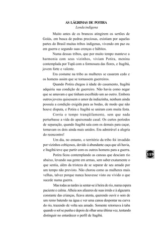 AS LÁGRIMAS DE POTIRA
                      Lenda indígena
        Muito antes de os brancos atingirem os sertões de
Goiás, em busca de pedras preciosas, existiam por aquelas
partes do Brasil muitas tribos indígenas, vivendo em paz ou
em guerra e segundo suas crenças e hábitos.
        Numa dessas tribos, que por muito tempo manteve a
harmonia com seus vizinhos, viviam Potira, menina
contemplada por Tupã com a formosura das flores, e Itagibá,
jovem forte e valente.
        Era costume na tribo as mulheres se casarem cedo e
os homens assim que se tornassem guerreiros.
        Quando Potira chegou à idade do casamento, Itagibá
adquiriu sua condição de guerreiro. Não havia como negar
que se amavam e que tinham escolhido um ao outro. Embora
outros jovens quisessem o amor da indiazinha, nenhum ainda
possuía a condição exigida para as bodas, de modo que não
houve disputa, e Potira e Itagibá se uniram com muita festa.
         Corria o tempo tranqüilamente, sem que nada
perturbasse a vida do apaixonado casal. Os curtos períodos
de separação, quando Itagibá saía com os demais para caçar,
tornavam os dois ainda mais unidos. Era admirável a alegria
do reencontro!
         Um dia, no entanto, o território da tribo foi invadido
por vizinhos cobiçosos, devido à abundante caça que ali havia,
 e Itagibá teve que partir com os outros homens para a guerra.
         Potira ficou contemplando as canoas que desciam rio
 abaixo, levando sua gente em armas, sem saber exatamente o
 que sentia, além da tristeza de se separar de seu amado por
 um tempo não previsto. Não chorou como as mulheres mais
 velhas, talvez porque nunca houvesse visto ou vivido o que
 sucede numa guerra.
         Mas todas as tardes ia sentar-se à beira do rio, numa espera
 paciente e calma. Alheia aos afazeres de suas irmãs e à algazarra
 constante das crianças, ficava atenta, querendo ouvir o som de
 um remo batendo na água e ver uma canoa despontar na curva
 do rio, trazendo de volta seu amado. Somente retornava à taba
 quando o sol se punha e depois de olhar uma última vez, tentando
 distinguir no entardecer o perfil de Itagibá.
 