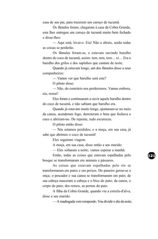 casa de seu pai, para trazerem um caroço de tucumã.
       Os fâmulos foram, chegaram à casa da Cobra Grande,
esta lhes entregou um caroço de tucumã muito bem fechado
e disse-lhes:
       — Aqui está; levai-o. Eia! Não o abrais, senão todas
as coisas se perderão.
       Os fâmulos foram-se, e estavam ouvindo barulho
dentro do coco de tucumã, assim: tem, tem, tem... xi... Era o
barulho dos grilos e dos sapinhos que cantam de noite.
       Quando já estavam longe, um dos fâmulos disse a seus
companheiros:
       — Vamos ver que barulho será este?
       O piloto disse:
       — Não, do contrário nos perderemos. Vamos embora,
eia, remai!
       Eles foram e continuaram a ouvir aquele barulho dentro
do coco de tucumã, e não sabiam que barulho era.
       Quando já estavam muito longe, ajuntaram-se no meio
da canoa, acenderam fogo, derreteram o breu que fechava o
coco e abriram-no. De repente, tudo escureceu.
       O piloto então disse:
       — Nós estamos perdidos; e a moça, em sua casa, já
sabe que abrimos o coco de tucumã!
       Eles seguiram viagem.
       A moça, em sua casa, disse então a seu marido:
       — Eles soltaram a noite; vamos esperar a manhã.
       Então, todas as coisas que estavam espalhadas pelo
bosque se transformaram em animais e pássaros.
       As coisas que estavam espalhadas pelo rio se
transformaram em patos e em peixes. Do paneiro gerou-se a
onça; o pescador e sua canoa se transformaram em pato; de
sua cabeça nasceram a cabeça e o bico do pato; da canoa, o
corpo do pato; dos remos, as pernas do pato.
       A filha da Cobra Grande, quando viu a estrela-d'alva,
disse a seu marido:
       — A madrugada vem rompendo. Vou dividir o dia da noite.
 