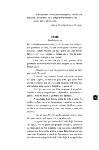 — Vamos deixar! Não estamos conseguindo cortar o céu!
Foi assim. Assim que o povo antigo tentou derrubar o céu.
        Assim que se criou o céu.
                           (Mito e histórias do povo Xavante)




                          O UAPÉ
                        Lenda indígena
Pita e Moroti amavam-se muito; e, se ele era o mais esforçado
dos guerreiros da tribo, ela era a mais gentil e formosa das
donzelas. Porém Nhandé Iara não queria que eles fossem
felizes; por isso, encheu a cabeça da jovem de maus
pensamentos e instigou a sua vaidade.
        Uma tarde, na hora do pôr do sol, quando vários
guerreiros e donzelas passeavam pelas margens do rio Paraná,
Moroti disse:
        — Querem ver o que este guerreiro é capaz de fazer
por mim? Olhem só!
        E, dizendo isso, tirou um de seus braceletes e atirou-o
na água. Depois, voltando-se para Pita, que como bom
guerreiro guarani era um excelente nadador, pediu-lhe que
mergulhasse para buscar o bracelete. E assim foi.
        Em vão esperaram que Pita retornasse à superfície.
Moroti e seus acompanhantes, alarmados, puseram-se a
gritar... Mas era inútil, o guerreiro não aparecia.
        A desolação logo tomou conta de toda a tribo. As
mulheres choravam e se lamentavam, enquanto os anciãos
faziam preces para que o guerreiro voltasse. Só Moroti, muda
de dor e de arrependimento, como que alheia a tudo, não
chorava.
        O pajé da tribo, Pegcoé, explicou o que ocorria. Disse
ele, com a certeza de quem já tivesse visto tudo:
        — Agora Pita é prisioneiro de I Cunhã Pajé. No fundo
das águas, Pita foi preso pela própria feiticeira e conduzido
ao seu palácio. Lá Pitá esqueceu-se de toda a sua vida anterior,
esqueceu-se de Moroti e aceitou o amor da feiticeira; por isso
não volta. E preciso ir buscá-lo. Encontra-se agora no mais
rico dos quartos do palácio de I Cunhã Pajé. E se o palácio é
 