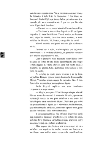 todo de ouro, o quarto onde Pita se encontra agora, nos braços
da feiticeira, é todo feito de diamantes. E dos lábios da
formosa I Cunhã Pajé, que tantos belos guerreiros nos tem
roubado, ele sorve esquecimento. É por isso que Pita não
volta. E preciso ir buscá-lo.
        — Eu vou! — exclamou Moroti - Eu vou buscar Pita!
        — Você deve ir, sim — disse Pegcoé. — Só você pode
resgatá-lo do amor da feiticeira. Você é a única, se de fato o
ama, capaz de vencer, com esse amor humano, o amor
maléfico da feiticeira. Vá, Moroti, e traga Pita de volta!
        Moroti amarrou uma pedra aos seus pés e atirou-se
ao rio.
        Durante toda a noite, a tribo esperou que os jovens
aparecessem — as mulheres chorando, os guerreiros cantando
e os anciãos esconjurando o mal.
        Com os primeiros raios da aurora, viram flutuar sobre
as águas as folhas de uma planta desconhecida: era o uapé
(vitória-régia). E viram aparecer uma flor muito linda e
diferente, tão grande, bela e perfumada como jamais se vira
outra na região.
        As pétalas do meio eram brancas e as de fora,
vermelhas. Brancas como o nome da donzela desaparecida:
Moroti. Vermelhas como o nome do guerreiro: Pita. A bela
flor exalou um suspiro e submergiu nas águas.
        Então Pegcoé explicou aos seus desolados
companheiros o que ocorria:
        — Alegria, meu povo! Pita foi resgatado por Moroti!
Eles se amam de verdade! A malévola feiticeira, que tantos
homens já roubou de nós para satisfazer o seu amor, foi
vencida pelo amor humano de Moroti. Nessa flor que acaba
de aparecer sobre as águas, eu vi Moroti nas pétalas brancas,
que eram abraçadas e beijadas, como num rapto de amor, pelas
pétalas vermelhas. Estas representam Pita.
        E são descendentes de Pita e Moroti estes belos uapés
que enfeitam as águas dos grandes rios. No instante do amor,
as belas flores brancas e vermelhas do uapé aparecem sobre
as águas, beijam-se e voltam a submergir.
        Elas surgem para lembrar aos homens que, se para
satisfazer um capricho da mulher amada um homem se
sacrificou, essa mulher soube recuperá-lo, sacrificando-se
 