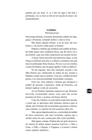 também por seu amor. E, se a flor do uapé é tão bela e
perfumada, isso se deve ao fato de ter nascido do amor e do
arrependimento.




                        PANDORA
                       Mitologia grega
Num tempo distante, os homens dominaram a dádiva do fogo,
graças a Prometeu, tornando melhor a vida na Terra.
       Mas diante daquela afronta, a ira de Zeus não teve
limites, e ele resolve então punir os homens.
        Ordenou a Hefesto que moldasse uma mulher de barro,
tão linda quanto uma verdadeira deusa, que lhe desse voz e
movimento e que seus olhos inspirassem um encanto divino.
        A deusa Atena teceu-lhe uma belíssima roupa, as três
Graças a cobriram com jóias e as Horas a coroaram com uma
tiara de perfumadas flores brancas. Por isso a jovem recebeu
o nome de Pandora, que em grego significa "todas as dádivas".
        No dia seguinte, Zeus deu instruções secretas a seu
filho Hermes que, obedecendo às ordens do pai, ensinou a
Pandora a contar suaves mentiras. Com isso, a mulher de barro
passou a ter uma personalidade dissimulada e perigosa.
        Feito isso, Zeus ordenou a Hermes que entregasse a
mulher de presente a Epimeteu, irmão de Prometeu, um
homem ingênuo e lento de raciocínio.
        Ao ver Pandora, Epimeteu esqueceu-se que Prometeu
havia-lhe recomendado muitas vezes para não aceitar
presentes de Zeus; e aceitou-a de braços abertos.
        Certo dia, Pandora viu uma ânfora muito bem lacrada,
e assim que se aproximou dela Epimeteu alertou-a para se
afastar, pois Prometeu lhe recomendara que jamais a abrisse,
caso contrário, os espíritos do mal recairiam sobre eles.
        Mas, apesar daquelas palavras, a curiosidade da mulher
de barro aumentava; não mais resistindo, esperou que o
marido saísse de casa e correu para abrir o jarro proibido.
        Mal ergueu a tampa, Pandora deu um grito de pavor e
do interior da ânfora saíram monstros horríveis: o Mal, a
Fome, o Ódio, a Doença, a Vingança, a Loucura e muitos
outros espíritos maléficos...
 