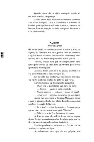 Quando voltou a lacrar a jarra, conseguiu prender ali
um único espirito, a Esperança.
       Assim, então, tudo aconteceu exatamente conforme
Zeus havia planejado. Usou a curiosidade e a mentira de
Pandora para espalhar o mal sobre o mundo, tornando os
homens duros de coração e cruéis, castigando Prometeu e
toda a humanidade.




                       NARCISO
                      Mitologia grega
Há muito tempo, na floresta passeava Narciso, o filho do
sagrado rio Kiphissos. Era lindo, porém, tinha um modo frio
e egoísta de ser, era muito convencido de sua beleza e sabia
que não havia no mundo ninguém mais bonito que ele.
       Vaidoso, a todos dizia que seu coração jamais seria
ferido pelas flechas de Eros, filho de Afrodite, pois não se
apaixonava por ninguém.
       As coisas foram assim até o dia em que a ninfa Eco o
viu e imediatamente se apaixonou por ele.
       Ela era linda, mas não falava, o máximo que conseguia
era repetir as ultimas sílabas das palavras que ouvia.
       Narciso, fingindo-se desentendido, perguntou:
       — Quem está se escondendo aqui perto de mim?
       — ... de mim — repetiu a ninfa assustada.
       — Vamos, apareça! — ordenou — Quero ver você!
       — ... ver você! — repetiu a mesma voz em tom alegre.
       Assim, Eco aproximou-se do rapaz. Mas nem a beleza
e nem o misterioso brilho nos olhos da ninfa conseguiram
amolecer o coração de Narciso.
       — Dê o fora! — gritou, de repente — Por acaso pensa
que eu nasci para ser um da sua espécie? Sua tola!
       — Tola! — repetiu Eco, fugindo de vergonha.
       A deusa do amor não poderia deixar Narciso impune
depois de fazer uma coisa daquelas. Resolveu, pois, que ele
deveria ser castigado pelo mal que havia feito.
       Um dia, quando estava passeando pela floresta, Narciso
sentiu sede e quis tomar água.
       Ao debruçar-se num lago, viu seu próprio rosto
 