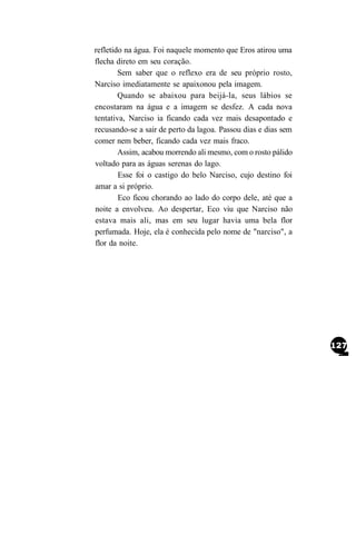 refletido na água. Foi naquele momento que Eros atirou uma
flecha direto em seu coração.
        Sem saber que o reflexo era de seu próprio rosto,
Narciso imediatamente se apaixonou pela imagem.
        Quando se abaixou para beijá-la, seus lábios se
encostaram na água e a imagem se desfez. A cada nova
tentativa, Narciso ia ficando cada vez mais desapontado e
recusando-se a sair de perto da lagoa. Passou dias e dias sem
comer nem beber, ficando cada vez mais fraco.
        Assim, acabou morrendo ali mesmo, com o rosto pálido
voltado para as águas serenas do lago.
        Esse foi o castigo do belo Narciso, cujo destino foi
amar a si próprio.
        Eco ficou chorando ao lado do corpo dele, até que a
noite a envolveu. Ao despertar, Eco viu que Narciso não
estava mais ali, mas em seu lugar havia uma bela flor
perfumada. Hoje, ela é conhecida pelo nome de "narciso", a
flor da noite.
 
