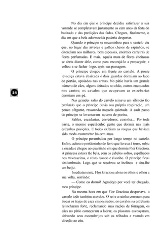 No dia em que o príncipe decidiu satisfazer a sua
vontade se completavam justamente os cem anos da festa do
batizado e das predições das fadas. Chegara, finalmente, o
dia em que a bela adormecida poderia despertar.
       Quando o príncipe se encaminhou para o castelo viu
que, no lugar das árvores e galhos cheios de espinhos, se
estendiam aos milhares, bem espessas, enormes carreiras de
flores perfumadas. E mais, aquela mata de flores cheirosas
se abriu diante dele, como para encorajá-lo a prosseguir; e
voltou a se fechar logo, após sua passagem.
       O príncipe chegou em frente ao castelo. A ponte
levadiça estava abaixada e dois guardas dormiam ao lado
do portão, apoiados nas armas. No pátio havia um grande
número de cães, alguns deitados no chão, outros encostados
nos cantos; os cavalos que ocupavam as estrebarias
dormiam em pé.
       Nas grandes salas do castelo reinava um silêncio tão
profundo que o príncipe ouvia sua própria respiração, um
pouco ofegante, ressoando naquela quietude. A cada passo
do príncipe se levantavam nuvens de poeira.
       Salões, escadarias, corredores, cozinha... Por toda
parte, o mesmo espetáculo: gente que dormia nas mais
estranhas posições. E todos exibiam as roupas que haviam
sido moda exatamente há cem anos.
       O príncipe perambulou por longo tempo no castelo.
Enfim, achou o portãozinho de ferro que levava à torre, subiu
a escada e chegou ao quartinho em que dormia Flor Graciosa.
A princesa estava tão bela, com os cabelos soltos, espalhados
nos travesseiros, o rosto rosado e risonho. O príncipe ficou
deslumbrado. Logo que se recobrou se inclinou e deu-lhe
um beijo.
       Imediatamente, Flor Graciosa abriu os olhos e olhou a
sua volta, sorrindo:
       — Como eu dormi! Agradeço por você ter chegado,
meu príncipe.
       Na mesma hora em que Flor Graciosa despertava, o
castelo todo também acordou. O rei e a rainha correram para
trocar os trajes de caça empoeirados, os cavalos na estrebaria
relincharam forte, reclamando suas rações de forragem, os
cães no pátio começaram a ladrar, os pássaros esvoaçaram,
deixando seus esconderijos sob os telhados e voando em
direção ao céu.
 