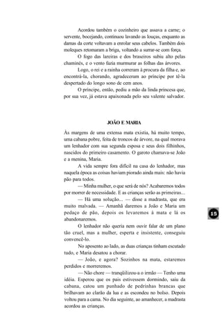 Acordou também o cozinheiro que assava a carne; o
servente, bocejando, continuou lavando as louças, enquanto as
damas da corte voltavam a enrolar seus cabelos. Também dois
moleques retomaram a briga, voltando a surrar-se com força.
       O fogo das lareiras e dos braseiros subiu alto pelas
chaminés, e o vento fazia murmurar as folhas das árvores.
       Logo, o rei e a rainha correram à procura da filha e, ao
encontrá-la, chorando, agradeceram ao príncipe por tê-la
despertado do longo sono de cem anos.
       O príncipe, então, pediu a mão da linda princesa que,
por sua vez, já estava apaixonada pelo seu valente salvador.




                      JOÃO E MARIA
Às margens de uma extensa mata existia, há muito tempo,
uma cabana pobre, feita de troncos de árvore, na qual morava
um lenhador com sua segunda esposa e seus dois filhinhos,
nascidos do primeiro casamento. O garoto chamava-se João
e a menina, Maria.
       A vida sempre fora difícil na casa do lenhador, mas
naquela época as coisas haviam piorado ainda mais: não havia
pão para todos.
       — Minha mulher, o que será de nós? Acabaremos todos
por morrer de necessidade. E as crianças serão as primeiras...
       — Há uma solução... — disse a madrasta, que era
muito malvada. — Amanhã daremos a João e Maria um
pedaço de pão, depois os levaremos à mata e lá os
abandonaremos.
       O lenhador não queria nem ouvir falar de um plano
tão cruel, mas a mulher, esperta e insistente, conseguiu
convencê-lo.
       No aposento ao lado, as duas crianças tinham escutado
tudo, e Maria desatou a chorar.
       — João, e agora? Sozinhos na mata, estaremos
perdidos e morreremos.
       — Não chore — tranqüilizou-a o irmão — Tenho uma
idéia. Esperou que os pais estivessem dormindo, saiu da
cabana, catou um punhado de pedrinhas brancas que
brilhavam ao clarão da lua e as escondeu no bolso. Depois
voltou para a cama. No dia seguinte, ao amanhecer, a madrasta
acordou as crianças.
 