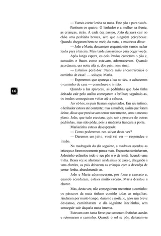 — Vamos cortar lenha na mata. Este pão e para vocês.
        Partiram os quatro. O lenhador e a mulher na frente,
as crianças, atrás. A cada dez passos, João deixava cair no
chão uma pedrinha branca, sem que ninguém percebesse.
Quando chegaram bem no meio da mata, a madrasta disse:
        — João e Maria, descansem enquanto nós vamos rachar
lenha para a lareira. Mais tarde passaremos para pegar vocês.
        Após longa espera, os dois irmãos comeram o pão e,
cansados e fracos como estavam, adormeceram. Quando
acordaram, era noite alta e, dos pais, nem sinal.
        — Estamos perdidos! Nunca mais encontraremos o
caminho de casa! — soluçou Maria.
        — Esperemos que apareça a lua no céu, e acharemos
o caminho de casa — consolou-a o irmão.
        Quando a lua apareceu, as pedrinhas que João tinha
deixado cair pelo atalho começaram a brilhar; seguindo-as,
os irmãos conseguiram voltar até a cabana.
        Ao vê-los, os pais ficaram espantados. Em seu íntimo,
o lenhador estava até contente; mas a mulher, assim que foram
deitar, disse que precisavam tentar novamente, com o mesmo
plano. João, que tudo escutara, quis sair a procura de outras
pedrinhas, mas não pôde, pois a madrasta trancara a porta.
        Mariazinha estava desesperada:
        — Como poderemos nos salvar desta vez?
        — Daremos um jeito, você vai ver — respondeu o
irmão.
        Na madrugada do dia seguinte, a madrasta acordou as
crianças e foram novamente para a mata. Enquanto caminhavam,
Joãozinho esfarelou todo o seu pão e o da irmã, fazendo uma
trilha. Dessa vez se afastaram ainda mais de casa e, chegando a
uma clareira, os pais deixaram as crianças com a desculpa de
cortar lenha, abandonando-as.
        João e Maria adormeceram, por fome e cansaço e,
quando acordaram, estava muito escuro. Maria desatou a
chorar.
        Mas, desta vez, não conseguiram encontrar o caminho:
os pássaros da mata tinham comido todas as migalhas.
Andaram por muito tempo, durante a noite, e, após um breve
descanso, caminharam o dia seguinte inteirinho, sem
conseguir sair daquela mata imensa.
        Estavam com tanta fome que comeram frutinhas azedas
e retomaram o caminho. Quando o sol se pôs, deitaram-se
 